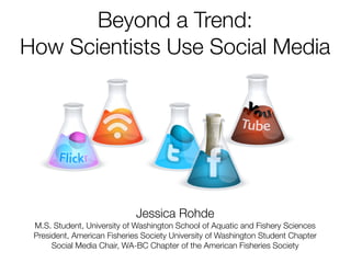 Beyond a Trend:
How Scientists Use Social Media




                             Jessica Rohde
 M.S. Student, University of Washington School of Aquatic and Fishery Sciences
 President, American Fisheries Society University of Washington Student Chapter
      Social Media Chair, WA-BC Chapter of the American Fisheries Society
 