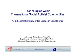 Technologies within
Transnational Social Activist Communities

An Ethnographic Study of the European Social Forum




                     Saqib Saeed, Markus Rohde, Volker Wulf
               Department of Information Systems and New Media
           University of Siegen, Hölderlinstr 3, 57076 Siegen, Germany




 Information Systems and New Media   C&T2009, July 25
 Prof. Dr. Volker Wulf
 