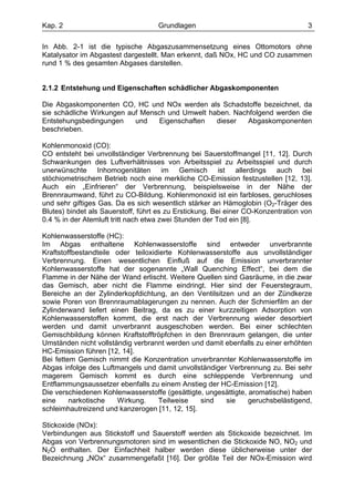 Kap. 2                              Grundlagen                                     3

In Abb. 2-1 ist die typische Abgaszusammensetzung eines Ottomotors ohne
Katalysator im Abgastest dargestellt. Man erkennt, daß NOx, HC und CO zusammen
rund 1 % des gesamten Abgases darstellen.


2.1.2 Entstehung und Eigenschaften schädlicher Abgaskomponenten

Die Abgaskomponenten CO, HC und NOx werden als Schadstoffe bezeichnet, da
sie schädliche Wirkungen auf Mensch und Umwelt haben. Nachfolgend werden die
Entstehungsbedingungen     und   Eigenschaften   dieser   Abgaskomponenten
beschrieben.

Kohlenmonoxid (CO):
CO entsteht bei unvollständiger Verbrennung bei Sauerstoffmangel [11, 12]. Durch
Schwankungen des Luftverhältnisses von Arbeitsspiel zu Arbeitsspiel und durch
unerwünschte Inhomogenitäten im Gemisch ist allerdings auch bei
stöchiometrischem Betrieb noch eine merkliche CO-Emission festzustellen [12, 13].
Auch ein „Einfrieren“ der Verbrennung, beispielsweise in der Nähe der
Brennraumwand, führt zu CO-Bildung. Kohlenmonoxid ist ein farbloses, geruchloses
und sehr giftiges Gas. Da es sich wesentlich stärker an Hämoglobin (O2-Träger des
Blutes) bindet als Sauerstoff, führt es zu Erstickung. Bei einer CO-Konzentration von
0.4 % in der Atemluft tritt nach etwa zwei Stunden der Tod ein [8].

Kohlenwasserstoffe (HC):
Im Abgas enthaltene Kohlenwasserstoffe sind entweder unverbrannte
Kraftstoffbestandteile oder teiloxidierte Kohlenwasserstoffe aus unvollständiger
Verbrennung. Einen wesentlichen Einfluß auf die Emission unverbrannter
Kohlenwasserstoffe hat der sogenannte „Wall Quenching Effect“, bei dem die
Flamme in der Nähe der Wand erlischt. Weitere Quellen sind Gasräume, in die zwar
das Gemisch, aber nicht die Flamme eindringt. Hier sind der Feuerstegraum,
Bereiche an der Zylinderkopfdichtung, an den Ventilsitzen und an der Zündkerze
sowie Poren von Brennraumablagerungen zu nennen. Auch der Schmierfilm an der
Zylinderwand liefert einen Beitrag, da es zu einer kurzzeitigen Adsorption von
Kohlenwasserstoffen kommt, die erst nach der Verbrennung wieder desorbiert
werden und damit unverbrannt ausgeschoben werden. Bei einer schlechten
Gemischbildung können Kraftstofftröpfchen in den Brennraum gelangen, die unter
Umständen nicht vollständig verbrannt werden und damit ebenfalls zu einer erhöhten
HC-Emission führen [12, 14].
Bei fettem Gemisch nimmt die Konzentration unverbrannter Kohlenwasserstoffe im
Abgas infolge des Luftmangels und damit unvollständiger Verbrennung zu. Bei sehr
magerem Gemisch kommt es durch eine schleppende Verbrennung und
Entflammungsaussetzer ebenfalls zu einem Anstieg der HC-Emission [12].
Die verschiedenen Kohlenwasserstoffe (gesättigte, ungesättigte, aromatische) haben
eine     narkotische   Wirkung.     Teilweise   sind   sie      geruchsbelästigend,
schleimhautreizend und kanzerogen [11, 12, 15].

Stickoxide (NOx):
Verbindungen aus Stickstoff und Sauerstoff werden als Stickoxide bezeichnet. Im
Abgas von Verbrennungsmotoren sind im wesentlichen die Stickoxide NO, NO2 und
N2O enthalten. Der Einfachheit halber werden diese üblicherweise unter der
Bezeichnung „NOx“ zusammengefaßt [16]. Der größte Teil der NOx-Emission wird
 