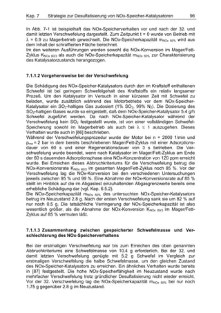 Kap. 7    Strategie zur Desulfatisierung von NOx-Speicher-Katalysatoren         96

In Abb. 7-1 ist beispielhaft das NOx-Speicherverhalten vor und nach der 32. und
damit letzten Verschwefelung dargestellt. Zum Zeitpunkt t = 0 wurde von Betrieb mit
λ = 0.9 zu Magerbetrieb gewechselt. Die NOx-Speicherkapazität mNOx 50% wird aus
dem Inhalt der schraffierten Fläche berechnet.
Im den weiteren Ausführungen werden sowohl die NOx-Konversion im Mager/Fett-
Zyklus KNOx 60/3 als auch die NOx-Speicherkapazität mNOx 50% zur Charakterisierung
des Katalysatorzustands herangezogen.


7.1.1.2 Vorgehensweise bei der Verschwefelung

Die Schädigung des NOx-Speicher-Katalysators durch den im Kraftstoff enthaltenen
Schwefel ist bei geringem Schwefelgehalt des Kraftstoffs ein relativ langsamer
Prozeß. Um den Katalysator im Versuch in einer kürzeren Zeit mit Schwefel zu
beladen, wurde zusätzlich während des Motorbetriebs vor dem NOx-Speicher-
Katalysator ein SO2-haltiges Gas zudosiert (1% SO2, 99% N2). Die Dosierung des
SO2-haltigen Gases wurde so eingestellt, daß dem NOx-Speicher-Katalysator 5.4 g/h
Schwefel zugeführt werden. Da nach NOx-Speicher-Katalysator während der
Verschwefelung kein SO2 festgestellt wurde, ist von einer vollständigen Schwefel-
Speicherung sowohl im Magerbetrieb als auch bei λ ≤ 1 auszugehen. Dieses
Verhalten wurde auch in [86] beschrieben.
Während der Verschwefelungsprozedur wurde der Motor bei n = 2000 1/min und
pme = 2 bar in dem bereits beschriebenen Mager/Fett-Zyklus mit einer Adsorptions-
dauer von 60 s und einer Regenerationsdauer von 3 s betrieben. Die Ver-
schwefelung wurde beendet, wenn nach Katalysator im Mager/Fett-Zyklus am Ende
der 60 s dauernden Adsorptionsphase eine NOx-Konzentration von 120 ppm erreicht
wurde. Bei Erreichen dieses Abbruchkriteriums für die Verschwefelung betrug die
NOx-Konversionsrate KNOx 60/3 im gesamten Mager/Fett-Zyklus noch 85 %. Vor der
Verschwefelung lag die NOx-Konversion bei den verschiedenen Untersuchungen
jeweils zwischen 95 % und 99 %. Eine Abnahme der NOx-Konversionsrate auf 85 %
stellt im Hinblick auf die im Abgastest einzuhaltenden Abgasgrenzwerte bereits eine
erhebliche Schädigung dar (vgl. Kap. 6.5.2).
Die NOx-Speicherkapazität mNOx 50% des untersuchten NOx-Speicher-Katalysators
betrug im Neuzustand 2.8 g. Nach der ersten Verschwefelung sank sie um 82 % auf
nur noch 0.5 g. Die tatsächliche Verringerung der NOx-Speicherkapazität ist also
wesentlich größer, als die Abnahme der NOx-Konversion KNOx 60/3 im Mager/Fett-
Zyklus auf 85 % vermuten läßt.


7.1.1.3 Zusammenhang zwischen gespeicherter Schwefelmasse und Ver-
schlechterung des NOx-Speicherverhaltens

Bei der erstmaligen Verschwefelung war bis zum Erreichen des oben genannten
Abbruchkriteriums eine Schwefelmasse von 10.4 g erforderlich. Bei der 32. und
damit letzten Verschwefelung genügte mit 5.2 g Schwefel im Vergleich zur
erstmaligen Verschwefelung die halbe Schwefelmasse, um den gleichen Zustand
des NOx-Speicher-Katalysators zu erreichen. Ein ähnliches Verhalten wurde bereits
in [87] festgestellt. Die hohe NOx-Speicherfähigkeit im Neuzustand wurde nach
mehrfacher Verschwefelung trotz gründlicher Desulfatisierung nicht wieder erreicht.
Vor der 32. Verschwefelung lag die NOx-Speicherkapazität mNOx 50% bei nur noch
1.75 g gegenüber 2.8 g im Neuzustand.
 