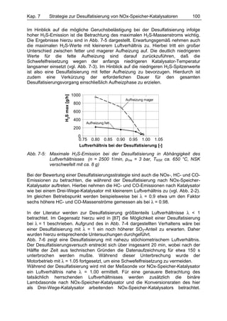 Kap. 7    Strategie zur Desulfatisierung von NOx-Speicher-Katalysatoren            100

Im Hinblick auf die mögliche Geruchsbelästigung bei der Desulfatisierung infolge
hoher H2S-Emission ist die Betrachtung des maximalen H2S-Massenstroms wichtig.
Die Ergebnisse hierzu sind in Abb. 7-5 dargestellt. Erwartungsgemäß nehmen auch
die maximalen H2S-Werte mit kleinerem Luftverhältnis zu. Hierbei tritt ein großer
Unterschied zwischen fetter und magerer Aufheizung auf. Die deutlich niedrigeren
Werte für die fette Aufheizung sind darauf zurückzuführen, daß die
Schwefelfreisetzung wegen der anfangs niedrigeren Katalysator-Temperatur
langsamer einsetzt (vgl. Abb. 7-3). Im Hinblick auf die niedrigeren H2S-Spitzenwerte
ist also eine Desulfatisierung mit fetter Aufheizung zu bevorzugen. Hierdurch ist
zudem eine Verkürzung der erforderlichen Dauer für den gesamten
Desulfatisierungsvorgang einschließlich Aufheizphase zu erzielen.

                                  1000
                  H2S max [g/h]




                                                             Aufheizung mager
                                   800
                                   600
                                   400
                                         Aufheizung fett
                                   200
                                     0
                                     0.75 0.80 0.85 0.90 0.95 1.00 1.05
                                     Luftverhältnis bei der Desulfatisierung [-]

Abb. 7-5: Maximale H2S-Emission bei der Desulfatisierung in Abhängigkeit des
          Luftverhältnisses (n = 2500 1/min, pme = 3 bar, TNSK ca. 650 °C, NSK
          verschwefelt mit ca. 8 g)

Bei der Bewertung einer Desulfatisierungsstrategie sind auch die NOx-, HC- und CO-
Emissionen zu betrachten, die während der Desulfatisierung nach NOx-Speicher-
Katalysator auftreten. Hierbei nehmen die HC- und CO-Emissionen nach Katalysator
wie bei einem Drei-Wege-Katalysator mit kleinerem Luftverhältnis zu (vgl. Abb. 2-2).
Im gleichen Betriebspunkt werden beispielsweise bei λ = 0.9 etwa um den Faktor
sechs höhere HC- und CO-Massenströme gemessen als bei λ = 0.98.

In der Literatur werden zur Desulfatisierung größtenteils Luftverhältnisse λ < 1
betrachtet. Im Gegensatz hierzu wird in [87] die Möglichkeit einer Desulfatisierung
bei λ = 1 beschrieben. Aufgrund des in Abb. 7-4 dargestellten Verhaltens wäre bei
einer Desulfatisierung mit λ = 1 ein noch höherer SO2-Anteil zu erwarten. Daher
wurden hierzu entsprechende Untersuchungen durchgeführt.
Abb. 7-6 zeigt eine Desulfatisierung mit nahezu stöchiometrischem Luftverhältnis.
Der Desulfatisierungsversuch erstreckt sich über insgesamt 20 min, wobei nach der
Hälfte der Zeit aus technischen Gründen die Datenaufzeichnung für etwa 150 s
unterbrochen werden mußte. Während dieser Unterbrechung wurde der
Motorbetrieb mit λ = 1.05 fortgesetzt, um eine Schwefelfreisetzung zu vermeiden.
Während der Desulfatisierung wird mit der Meßsonde vor NOx-Speicher-Katalysator
ein Luftverhältnis nahe λ = 1.00 ermittelt. Für eine genauere Betrachtung des
tatsächlich herrschenden Luftverhältnisses werden zusätzlich die binäre
Lambdasonde nach NOx-Speicher-Katalysator und die Konversionsraten des hier
als Drei-Wege-Katalysator arbeitenden NOx-Speicher-Katalysators betrachtet.
 
