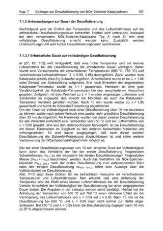 Kap. 7    Strategie zur Desulfatisierung von NOx-Speicher-Katalysatoren          107

7.1.3 Untersuchungen zur Dauer der Desulfatisierung

Nachfolgend wird der Einfluß der Temperatur und des Luftverhältnisses auf die
erforderliche Desulfatisierungsdauer betrachtet. Hierbei wird untersucht, inwieweit
bei dem verwendeten NOx-Speicher-Katalysator Typ A nach 10 min eine
vollständige Desulfatisierung erreicht werden kann. Zusätzlich werden
Untersuchungen mit sehr kurzer Desulfatisierungsdauer beschrieben.


7.1.3.1 Erforderliche Dauer zur vollständigen Desulfatisierung

In [27, 87, 105] wird festgestellt, daß eine hohe Temperatur und ein kleines
Luftverhältnis bei der Desulfatisierung die erforderliche Dauer verringert. Daher
wurde eine Versuchsreihe mit verschiedenen Temperaturen (650 °C, 750 °C) und
verschiedenen Luftverhältnissen (λ = 0.99, 0.85) durchgeführt. Zuvor wurden dem
Katalysator jeweils etwa 6 g Schwefel zugeführt. Anschließend wurde er bei λ = 1.05
unter Einsatz von Spätzündung aufgeheizt. Erst nach Erreichen der angestrebten
Katalysator-Temperatur wurde zu λ < 1 gewechselt. Hierdurch ist eine gute
Vergleichbarkeit der Katalysator-Temperaturen bei den verschiedenen Versuchen
gegeben. Zeitgleich mit dem Wechsel zu λ < 1 wurden angesaugte Luftmasse und
Zündwinkel so angepaßt, daß sowohl die Motorlast als auch die Katalysator-
Temperatur konstant gehalten wurden. Nach 10 min wurde wieder zu λ = 1.05
gewechselt und somit die Schwefel-Freisetzung abgebrochen.
Um den Grad der Vollständigkeit nach einer Desulfatisierung über 10 min beurteilen
zu können, wurde nach jedem Versuch eine zweite, sehr gründliche Desulfatisierung
über 30 min durchgeführt. Als Parameter wurden bei dieser zweiten Desulfatisierung
für alle Varianten einheitlich eine Temperatur von 750 °C und ein Luftverhältnis von
λ = 0.85 gewählt. Wie aus den Untersuchungen hervorgeht, ist die Desulfatisierung
mit diesen Parametern im Vergleich zu den anderen betrachteten Varianten am
wirkungsvollsten. Es wird davon ausgegangen, daß nach dieser zweiten
Desulfatisierung die Schwefel-Freisetzung abgeschlossen ist und keine weitere
Verbesserung der NOx-Speicherfähigkeit mehr möglich ist.

Der bei einer Desulfatisierungsdauer von 10 min erreichte Grad der Vollständigkeit
kann durch das Verhältnis der bei der ersten Desulfatisierung freigesetzten
Schwefelmasse mS,1 zu der insgesamt bei beiden Desulfatisierungen freigesetzten
Masse (mS,1 + mS,2) beschrieben werden. Auch das Verhältnis der NOx-Speicher-
kapazität mNOx 50%,1 nach der ersten Desulfatisierung zum entsprechenden Wert
nach der zweiten Desulfatisierung mNOx 50%,2 liefert eine Aussage über die
Vollständigkeit der Desulfatisierung.
Abb. 7-13 zeigt diese Größen für die betrachteten Versuche mit verschiedenen
Temperaturen und Luftverhältnissen. Man erkennt, daß eine Anhebung der
Temperatur und die Wahl eines kleinen Luftverhältnisses bei der Desulfatisierung
Vorteile hinsichtlich der Vollständigkeit der Desulfatisierung bei einer vorgegebenen
Dauer bieten. Die Angaben in der Literatur werden somit bestätigt. Hierbei hat die
Anhebung der Temperatur von 650 °C auf 750 °C einen stärkeren Effekt als die
Verringerung des Luftverhältnisses von λ = 0.99 auf λ = 0.85. Nach 10 min ist die
Desulfatisierung bei 650 °C und λ = 0.99 noch nicht einmal zur Hälfte abge-
schlossen. Bei 750 °C und λ = 0.85 kann die Desulfatisierung dagegen nach 10 min
zu 87 % abgeschlossen werden.
 