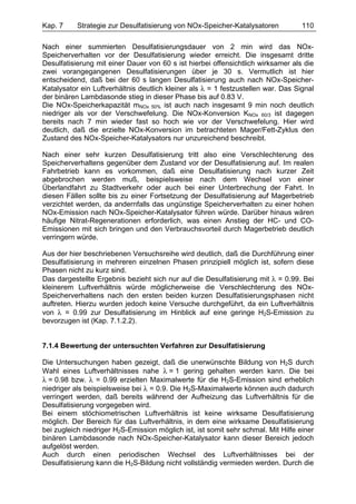 Kap. 7     Strategie zur Desulfatisierung von NOx-Speicher-Katalysatoren           110

Nach einer summierten Desulfatisierungsdauer von 2 min wird das NOx-
Speicherverhalten vor der Desulfatisierung wieder erreicht. Die insgesamt dritte
Desulfatisierung mit einer Dauer von 60 s ist hierbei offensichtlich wirksamer als die
zwei vorangegangenen Desulfatisierungen über je 30 s. Vermutlich ist hier
entscheidend, daß bei der 60 s langen Desulfatisierung auch nach NOx-Speicher-
Katalysator ein Luftverhältnis deutlich kleiner als λ = 1 festzustellen war. Das Signal
der binären Lambdasonde stieg in dieser Phase bis auf 0.83 V.
Die NOx-Speicherkapazität mNOx 50% ist auch nach insgesamt 9 min noch deutlich
niedriger als vor der Verschwefelung. Die NOx-Konversion KNOx 60/3 ist dagegen
bereits nach 7 min wieder fast so hoch wie vor der Verschwefelung. Hier wird
deutlich, daß die erzielte NOx-Konversion im betrachteten Mager/Fett-Zyklus den
Zustand des NOx-Speicher-Katalysators nur unzureichend beschreibt.

Nach einer sehr kurzen Desulfatisierung tritt also eine Verschlechterung des
Speicherverhaltens gegenüber dem Zustand vor der Desulfatisierung auf. Im realen
Fahrbetrieb kann es vorkommen, daß eine Desulfatisierung nach kurzer Zeit
abgebrochen werden muß, beispielsweise nach dem Wechsel von einer
Überlandfahrt zu Stadtverkehr oder auch bei einer Unterbrechung der Fahrt. In
diesen Fällen sollte bis zu einer Fortsetzung der Desulfatisierung auf Magerbetrieb
verzichtet werden, da andernfalls das ungünstige Speicherverhalten zu einer hohen
NOx-Emission nach NOx-Speicher-Katalysator führen würde. Darüber hinaus wären
häufige Nitrat-Regenerationen erforderlich, was einen Anstieg der HC- und CO-
Emissionen mit sich bringen und den Verbrauchsvorteil durch Magerbetrieb deutlich
verringern würde.

Aus der hier beschriebenen Versuchsreihe wird deutlich, daß die Durchführung einer
Desulfatisierung in mehreren einzelnen Phasen prinzipiell möglich ist, sofern diese
Phasen nicht zu kurz sind.
Das dargestellte Ergebnis bezieht sich nur auf die Desulfatisierung mit λ = 0.99. Bei
kleinerem Luftverhältnis würde möglicherweise die Verschlechterung des NOx-
Speicherverhaltens nach den ersten beiden kurzen Desulfatisierungsphasen nicht
auftreten. Hierzu wurden jedoch keine Versuche durchgeführt, da ein Luftverhältnis
von λ = 0.99 zur Desulfatisierung im Hinblick auf eine geringe H2S-Emission zu
bevorzugen ist (Kap. 7.1.2.2).


7.1.4 Bewertung der untersuchten Verfahren zur Desulfatisierung

Die Untersuchungen haben gezeigt, daß die unerwünschte Bildung von H2S durch
Wahl eines Luftverhältnisses nahe λ = 1 gering gehalten werden kann. Die bei
λ = 0.98 bzw. λ = 0.99 erzielten Maximalwerte für die H2S-Emission sind erheblich
niedriger als beispielsweise bei λ = 0.9. Die H2S-Maximalwerte können auch dadurch
verringert werden, daß bereits während der Aufheizung das Luftverhältnis für die
Desulfatisierung vorgegeben wird.
Bei einem stöchiometrischen Luftverhältnis ist keine wirksame Desulfatisierung
möglich. Der Bereich für das Luftverhältnis, in dem eine wirksame Desulfatisierung
bei zugleich niedriger H2S-Emission möglich ist, ist somit sehr schmal. Mit Hilfe einer
binären Lambdasonde nach NOx-Speicher-Katalysator kann dieser Bereich jedoch
aufgelöst werden.
Auch durch einen periodischen Wechsel des Luftverhältnisses bei der
Desulfatisierung kann die H2S-Bildung nicht vollständig vermieden werden. Durch die
 