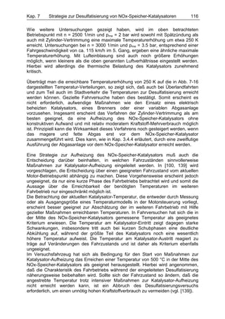 Kap. 7    Strategie zur Desulfatisierung von NOx-Speicher-Katalysatoren         116

Wie weitere Untersuchungen gezeigt haben, wird im oben betrachteten
Betriebspunkt mit n = 2500 1/min und pme = 2 bar wird sowohl mit Spätzündung als
auch mit Zylinder-Vertrimmung eine maximale Temperaturerhöhung um etwa 250 K
erreicht. Untersuchungen bei n = 3000 1/min und pme = 3.5 bar, entsprechend einer
Fahrgeschwindigkeit von ca. 115 km/h im 5. Gang, ergeben eine ähnliche maximale
Temperaturerhöhung. Mit Lufteinblasung sind auch noch größere Erhöhungen
möglich, wenn kleinere als die oben genannten Luftverhältnisse eingestellt werden.
Hierbei wird allerdings die thermische Belastung des Katalysators zunehmend
kritisch.

Überträgt man die erreichbare Temperaturerhöhung von 250 K auf die in Abb. 7-16
dargestellten Temperatur-Verteilungen, so zeigt sich, daß auch bei Überlandfahrten
und zum Teil auch im Stadtverkehr die Temperaturen zur Desulfatisierung erreicht
werden können. Gezielte Fahrversuche haben dies bestätigt. Somit erscheint es
nicht erforderlich, aufwendige Maßnahmen wie den Einsatz eines elektrisch
beheizten Katalysators, eines Brenners oder einer variablen Abgasanlage
vorzusehen. Insgesamt erscheint das Verfahren der Zylinder-Vertrimmung als am
besten geeignet, da eine Aufheizung des NOx-Speicher-Katalysators ohne
konstruktiven Aufwand und mit relativ moderatem Kraftstoff-Mehrverbrauch möglich
ist. Prinzipiell kann die Wirksamkeit dieses Verfahrens noch gesteigert werden, wenn
das magere und fette Abgas erst vor dem NOx-Speicher-Katalysator
zusammengeführt wird. Dies kann, wie in Kap. 3.4.4 erläutert, durch eine zweiflutige
Ausführung der Abgasanlage vor dem NOx-Speicher-Katalysator erreicht werden.

Eine Strategie zur Aufheizung des NOx-Speicher-Katalysators muß auch die
Entscheidung darüber beinhalten, in welchen Fahrzuständen sinnvollerweise
Maßnahmen zur Katalysator-Aufheizung eingeleitet werden. In [100, 139] wird
vorgeschlagen, die Entscheidung über einen geeigneten Fahrzustand vom aktuellen
Motor-Betriebspunkt abhängig zu machen. Diese Vorgehensweise erscheint jedoch
ungeeignet, da nur eine kurze Phase des Fahrbetriebs betrachtet wird und somit die
Aussage über die Erreichbarkeit der benötigten Temperaturen im weiteren
Fahrbetrieb nur eingeschränkt möglich ist.
Die Betrachtung der aktuellen Katalysator-Temperatur, die entweder durch Messung
oder als Ausgangsgröße eines Temperaturmodells in der Motorsteuerung vorliegt,
erscheint besser geeignet zur Abschätzung der im weiteren Fahrbetrieb mit Hilfe
gezielter Maßnahmen erreichbaren Temperaturen. In Fahrversuchen hat sich die in
der Mitte des NOx-Speicher-Katalysators gemessene Temperatur als geeignetes
Kriterium erwiesen. Die Temperatur am Katalysator-Eintritt zeigt dagegen starke
Schwankungen, insbesondere tritt auch bei kurzen Schubphasen eine deutliche
Abkühlung auf, während der größte Teil des Katalysators noch eine wesentlich
höhere Temperatur aufweist. Die Temperatur am Katalysator-Austritt reagiert zu
träge auf Veränderungen des Fahrzustands und ist daher als Kriterium ebenfalls
ungeeignet.
Im Versuchsfahrzeug hat sich als Bedingung für den Start von Maßnahmen zur
Katalysator-Aufheizung das Erreichen einer Temperatur von 500 °C in der Mitte des
NOx-Speicher-Katalysators als geeignet herausgestellt. Hierbei wird angenommen,
daß die Charakteristik des Fahrbetriebs während der eingeleiteten Desulfatisierung
näherungsweise beibehalten wird. Sollte sich der Fahrzustand so ändern, daß die
angestrebte Temperatur trotz intensiver Maßnahmen zur Katalysator-Aufheizung
nicht erreicht werden kann, ist ein Abbruch des Desulfatisierungsversuchs
erforderlich, um einen unnötig hohen Kraftstoffverbrauch zu vermeiden (vgl. [139]).
 
