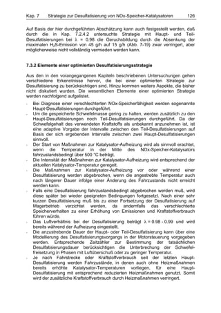 Kap. 7     Strategie zur Desulfatisierung von NOx-Speicher-Katalysatoren      126

Auf Basis der hier durchgeführten Abschätzung kann auch festgestellt werden, daß
durch die in Kap. 7.2.4.2 untersuchte Strategie mit Haupt- und Teil-
Desulfatisierungen bei λ = 0.98 die Geruchsbildung durch die Absenkung der
maximalen H2S-Emission von 45 g/h auf 15 g/h (Abb. 7-19) zwar verringert, aber
möglicherweise nicht vollständig vermieden werden kann.


7.3.2 Elemente einer optimierten Desulfatisierungsstrategie

Aus den in den vorangegangenen Kapiteln beschriebenen Untersuchungen gehen
verschiedene Erkenntnisse hervor, die bei einer optimierten Strategie zur
Desulfatisierung zu berücksichtigen sind. Hinzu kommen weitere Aspekte, die bisher
nicht diskutiert wurden. Die wesentlichen Elemente einer optimierten Strategie
werden nachfolgend aufgelistet.
-   Bei Diagnose einer verschlechterten NOx-Speicherfähigkeit werden sogenannte
    Haupt-Desulfatisierungen durchgeführt.
-   Um die gespeicherte Schwefelmasse gering zu halten, werden zusätzlich zu den
    Haupt-Desulfatisierungen noch Teil-Desulfatisierungen durchgeführt. Da der
    Schwefelgehalt des verwendeten Kraftstoffs als unbekannt anzunehmen ist, ist
    eine adaptive Vorgabe der Intervalle zwischen den Teil-Desulfatisierungen auf
    Basis der sich ergebenden Intervalle zwischen zwei Haupt-Desulfatisierungen
    sinnvoll.
-   Der Start von Maßnahmen zur Katalysator-Aufheizung wird als sinnvoll erachtet,
    wenn die Temperatur in der Mitte des NOx-Speicher-Katalysators
    fahrzustandsbedingt über 500 °C beträgt.
-   Die Intensität der Maßnahmen zur Katalysator-Aufheizung wird entsprechend der
    aktuellen Katalysator-Temperatur geregelt.
-   Die Maßnahmen zur Katalysator-Aufheizung vor oder während einer
    Desulfatisierung werden abgebrochen, wenn die angestrebte Temperatur auch
    nach längerer Dauer infolge einer Änderung des Fahrzustands nicht erreicht
    werden kann.
-   Falls eine Desulfatisierung fahrzustandsbedingt abgebrochen werden muß, wird
    diese später bei wieder geeigneten Bedingungen fortgesetzt. Nach einer sehr
    kurzen Desulfatisierung muß bis zu einer Fortsetzung der Desulfatisierung auf
    Magerbetrieb verzichtet werden, da andernfalls das verschlechterte
    Speicherverhalten zu einer Erhöhung von Emissionen und Kraftstoffverbrauch
    führen würde.
-   Das Luftverhältnis bei der Desulfatisierung beträgt λ = 0.98 - 0.99 und wird
    bereits während der Aufheizung eingestellt.
-   Die anzustrebende Dauer der Haupt- oder Teil-Desulfatisierung kann über eine
    Modellierung des Desulfatisierungsvorgangs in der Motorsteuerung vorgegeben
    werden. Entsprechende Zeitzähler zur Bestimmung der tatsächlichen
    Desulfatisierungsdauer berücksichtigen die Unterbrechung der Schwefel-
    freisetzung in Phasen mit Luftüberschuß oder zu geringer Temperatur.
-   Je nach Fahrstrecke oder Kraftstoffverbrauch seit der letzten Haupt-
    Desulfatisierung werden Fahrzustände, in denen auch ohne Heizmaßnahmen
    bereits erhöhte Katalysator-Temperaturen vorliegen, für eine Haupt-
    Desulfatisierung mit entsprechend reduzierten Heizmaßnahmen genutzt. Somit
    wird der zusätzliche Kraftstoffverbrauch durch Heizmaßnahmen verringert.
 