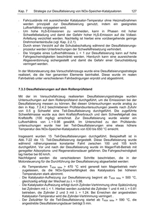 Kap. 7          Strategie zur Desulfatisierung von NOx-Speicher-Katalysatoren         127

-       Fahrzustände mit ausreichender Katalysator-Temperatur ohne Heizmaßnahmen
        werden prinzipiell zur Desulfatisierung genutzt, indem ein geeignetes
        Luftverhältnis vorgegeben wird.
-       Um hohe H2S-Emissionen zu vermeiden, kann in Phasen mit hoher
        Schwefelbeladung und damit der Gefahr hoher H2S-Emission auf die Vollast-
        Anfettung verzichtet werden. Nachteilig ist hierbei eine vorübergehende geringe
        Drehmomenteinbuße (vgl. Kap. 2.2.1).
-       Durch einen Verzicht auf die Schubabschaltung während der Desulfatisierungs-
        prozedur werden Unterbrechungen der Schwefelfreisetzung verhindert.
-       Die Vorgabe eines Luftverhältnisses λ < 1 zur Desulfatisierung kann auf hohe
        Fahrgeschwindigkeiten beschränkt werden. Hierdurch kann eine ausreichende
        Abgasverdünnung sichergestellt und damit die Gefahr einer Geruchsbildung
        verringert werden.

In der Motorsteuerung des Versuchsfahrzeugs wurde eine Desulfatisierungsstrategie
realisiert, die die hier genannten Elemente beinhaltet. Diese wurde im realen
Fahrbetrieb unter verschiedenen Fahrbedingungen erprobt und abgestimmt.


7.3.3 Desulfatisierungen auf dem Rollenprüfstand

Mit der im Versuchsfahrzeug realisierten Desulfatisierungsstrategie wurden
Untersuchungen auf dem Rollenprüfstand durchgeführt, um die Emissionen bei der
Desulfatisierung messen zu können. Bei diesen Untersuchungen wurde analog zu
den in Kap. 7.2.4.2 beschriebenen Prüfstandsuntersuchungen jeweils nach Zufuhr
von 0.5 g Schwefel eine Teil-Desulfatisierung durchgeführt. Die zugeführte
Schwefelmasse wurde aus dem Kraftstoffverbrauch und dem Schwefelgehalt des
Kraftstoffs (100 mg/kg) errechnet. Zur Desulfatisierung wurde wieder ein
Luftverhältnis von λ = 0.98 gewählt. Im Unterschied zu den Prüfstands-
untersuchungen wurde hier bei Teil-Desulfatisierungen eine etwas höhere
Temperatur des NOx-Speicher-Katalysators von 630 bis 650 °C erreicht.

Insgesamt wurden 15 Teil-Desulfatisierungen durchgeführt. Beispielhaft ist in
Abb. 7-22 die 13. Teil-Desulfatisierung dargestellt. Diese Desulfatisierung wurde
während näherungsweise konstanter Fahrt zwischen 100 und 105 km/h
durchgeführt. Vor und nach der Desulfatisierung wurde im Mager/Fett-Betrieb mit
geregelter Adsorptions- und Regenerationsdauer gefahren. Die Fahrgeschwindigkeit
lag hierbei bei 60 km/h.
Nachfolgend werden die verschiedenen Schritte beschrieben, die in der
Motorsteuerung für die Durchführung der Desulfatisierung abgearbeitet werden:
    -   Ab Temperaturen TNSK Mitte > 470 °C wird generell kein Magerbetrieb mehr
        zugelassen, da die NOx-Speicherfähigkeit des Katalysators bei höheren
        Temperaturen stark abnimmt.
    -   Die Katalysator-Aufheizung zur Desulfatisierung beginnt ab TNSK Mitte = 500 °C,
        gleichzeitig erfolgt der Wechsel zu λ = 0.98.
    -   Die Katalysator-Aufheizung erfolgt durch Zylinder-Vertrimmung ohne Spätzündung
        bei Zylindern mit λ < 1. Hierbei werden zunächst die Zylinder 1 und 4 mit λ = 0.81
        betrieben, die Zylinder 2 und 3 mit λ = 1.24. Bei Erreichen der angestrebten
        Katalysator-Temperatur wird die Zylinder-Vertrimmung verringert .
    -   Der Zeitzähler für die Teil-Desulfatisierung startet ab TNSK Mitte > 590 °C, die
        angestrebte Desulfatisierungsdauer beträgt 5 min.
 