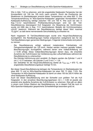 Kap. 7     Strategie zur Desulfatisierung von NOx-Speicher-Katalysatoren         129

Wie in Abb. 7-22 zu erkennen, wird die angestrebte Katalysator-Temperatur bei der
Konstantfahrt mit 100 bis 105 km/h rasch erreicht. Durch die Exothermie der
Reaktionen im Startkatalysator erreicht dieser Temperaturen von etwa 800 °C. Die
Temperaturerhöhung im NOx-Speicher-Katalysator gegenüber Konstantfahrt ohne
Katalysator-Aufheizung beträgt zwischen 100 und 150 K. Wie auch bei den in
Kap. 7.2.4.2 beschriebenen Prüfstandsuntersuchungen wird bei der Teil-
Desulfatisierung überwiegend H2S freigesetzt. Zur Bewertung der H2S-Emission
wurde mit Hilfe des in Kap. 7.3.1 beschriebenen Modells die H2S-Konzentration
c(H2S)* bestimmt. Während der Desulfatisierung beträgt dieser Wert maximal
12 µg/m³, so daß keine nennenswerte Geruchsbildung zu erwarten ist.

Nach insgesamt 15 Teil-Desulfatisierungen wurde eine Haupt-Desulfatisierung
durchgeführt. Die Randbedingungen hierbei entsprechen weitgehend den für die
Teil-Desulfatisierungen genannten Bedingungen. Folgende Unterschiede sind jedoch
zu nennen:
-   Die Desulfatisierung erfolgt während instationären Fahrbetriebs mit
    Fahrgeschwindigkeiten bis 125 km/h. Hierbei werden mehrere gezielte Vollast-
    Beschleunigungen durchgeführt, während denen eine Vollast-Anfettung auf
    λ = 0.85 erfolgt. Diese Vollast-Beschleunigungen dienen dazu, die erwartete
    Zunahme der H2S-Emission bei Verkleinerung des Luftverhältnisses während der
    Desulfatisierung zu untersuchen.
-   Die Zylinder-Vertrimmung wird verstärkt. Zu Beginn werden die Zylinder 1 und 4
    mit λ = 0.77 betrieben, die Zylinder 2 und 3 mit λ = 1.35.
-   Der Zeitzähler für die Haupt-Desulfatisierung startet ab TNSK Mitte > 670 °C, die
    angestrebte Desulfatisierungsdauer beträgt 15 min.

Bei dieser Haupt-Desulfatisierung betragen die Temperaturen im Startkatalysator bis
etwa 900 °C und im NOx-Speicher-Katalysator bis etwa 760 °C (Abb. 7-23). Die
Temperatur im NOx-Speicher-Katalysator ist damit um etwa 150 bis 200 K höher als
ohne Katalysator-Aufheizung.
Auch bei dieser Desulfatisierung wird der Schwefel zum größten Teil als H2S
freigesetzt. In den einzelnen Beschleunigungsphasen mit λ = 0.85 ist jeweils wie
erwartet eine deutliche Zunahme der H2S-Emission zu erkennen. Dies gilt vor allem
in einem noch frühen Stadium der Desulfatisierung, da in diesem Fall die noch im
NOx-Speicher-Katalysator gespeicherte Schwefelmenge besonders groß ist.
 