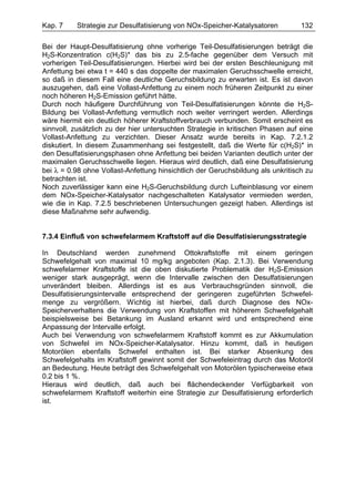 Kap. 7    Strategie zur Desulfatisierung von NOx-Speicher-Katalysatoren          132

Bei der Haupt-Desulfatisierung ohne vorherige Teil-Desulfatisierungen beträgt die
H2S-Konzentration c(H2S)* das bis zu 2.5-fache gegenüber dem Versuch mit
vorherigen Teil-Desulfatisierungen. Hierbei wird bei der ersten Beschleunigung mit
Anfettung bei etwa t = 440 s das doppelte der maximalen Geruchsschwelle erreicht,
so daß in diesem Fall eine deutliche Geruchsbildung zu erwarten ist. Es ist davon
auszugehen, daß eine Vollast-Anfettung zu einem noch früheren Zeitpunkt zu einer
noch höheren H2S-Emission geführt hätte.
Durch noch häufigere Durchführung von Teil-Desulfatisierungen könnte die H2S-
Bildung bei Vollast-Anfettung vermutlich noch weiter verringert werden. Allerdings
wäre hiermit ein deutlich höherer Kraftstoffverbrauch verbunden. Somit erscheint es
sinnvoll, zusätzlich zu der hier untersuchten Strategie in kritischen Phasen auf eine
Vollast-Anfettung zu verzichten. Dieser Ansatz wurde bereits in Kap. 7.2.1.2
diskutiert. In diesem Zusammenhang sei festgestellt, daß die Werte für c(H2S)* in
den Desulfatisierungsphasen ohne Anfettung bei beiden Varianten deutlich unter der
maximalen Geruchsschwelle liegen. Hieraus wird deutlich, daß eine Desulfatisierung
bei λ = 0.98 ohne Vollast-Anfettung hinsichtlich der Geruchsbildung als unkritisch zu
betrachten ist.
Noch zuverlässiger kann eine H2S-Geruchsbildung durch Lufteinblasung vor einem
dem NOx-Speicher-Katalysator nachgeschalteten Katalysator vermieden werden,
wie die in Kap. 7.2.5 beschriebenen Untersuchungen gezeigt haben. Allerdings ist
diese Maßnahme sehr aufwendig.


7.3.4 Einfluß von schwefelarmem Kraftstoff auf die Desulfatisierungsstrategie

In Deutschland werden zunehmend Ottokraftstoffe mit einem geringen
Schwefelgehalt von maximal 10 mg/kg angeboten (Kap. 2.1.3). Bei Verwendung
schwefelarmer Kraftstoffe ist die oben diskutierte Problematik der H2S-Emission
weniger stark ausgeprägt, wenn die Intervalle zwischen den Desulfatisierungen
unverändert bleiben. Allerdings ist es aus Verbrauchsgründen sinnvoll, die
Desulfatisierungsintervalle entsprechend der geringeren zugeführten Schwefel-
menge zu vergrößern. Wichtig ist hierbei, daß durch Diagnose des NOx-
Speicherverhaltens die Verwendung von Kraftstoffen mit höherem Schwefelgehalt
beispielsweise bei Betankung im Ausland erkannt wird und entsprechend eine
Anpassung der Intervalle erfolgt.
Auch bei Verwendung von schwefelarmem Kraftstoff kommt es zur Akkumulation
von Schwefel im NOx-Speicher-Katalysator. Hinzu kommt, daß in heutigen
Motorölen ebenfalls Schwefel enthalten ist. Bei starker Absenkung des
Schwefelgehalts im Kraftstoff gewinnt somit der Schwefeleintrag durch das Motoröl
an Bedeutung. Heute beträgt des Schwefelgehalt von Motorölen typischerweise etwa
0.2 bis 1 %.
Hieraus wird deutlich, daß auch bei flächendeckender Verfügbarkeit von
schwefelarmem Kraftstoff weiterhin eine Strategie zur Desulfatisierung erforderlich
ist.
 
