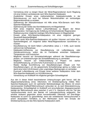 Kap. 8               Zusammenfassung und Schlußfolgerungen                      135

-   Vermeidung einer zu langen Dauer der Nitrat-Regenerationen durch Regelung
    mit einer binären Lambdasonde nach NOx-Speicher-Katalysator
-   Zusätzlicher Einsatz eines mathematischen Katalysatormodells in der
    Motorsteuerung, um auch bei höheren Motordrehzahlen ein rechtzeitiges
    Regenerationsende zu erzielen
-   Optimierung der Adsorptionsdauer mit Hilfe eines NOx-Sensors nach NOx-
    Speicher-Katalysator
-   Optimierung der Größe des Kennfeldbereichs mit Magerbetrieb
-   Wahl eines möglichst kleinen Luftverhältnisses zu Beginn der Nitrat-
    Regeneration, Verringerung der Anfettung mit fortschreitender Regeneration
-   Realisierung einer möglichst niedrigen NOx-Rohemission im Magerbetrieb
-   Einsatz eines NOx-Speicher-Katalysators mit einer möglichst geringen
    Sauerstoff-Speicherfähigkeit
-   Einsatz eines NOx-Speicher-Katalysators mit großen Volumen und hoher NOx-
    Speicherfähigkeit, um möglichst selten Nitrat-Regenerationen durchführen zu
    müssen
-   Desulfatisierung mit leicht fettem Luftverhältnis (etwa λ = 0.99), auch bereits
    während der Aufheizphase
-   Katalysator-Aufheizung zur Desulfatisierung mit Lufteinblasung oder
    Zylindervertrimmung, sofern die im Fahrbetrieb erreichten Katalysator-
    Temperaturen nicht ausreichen
-   Möglichst Verzicht auf Schubabschaltungen während der Desulfatisierungs-
    phasen, um Unterbrechungen der Schwefelfreisetzung zu vermeiden
-   Möglichst     Verzicht   auf    Vollast-Anfettung   in   Phasen    mit   starker
    Schwefelfreisetzung, um eine hohe H2S-Emission zu vermeiden
-   Relativ häufige Durchführung von Desulfatisierungen (Haupt- und Teil-
    Desulfatisierungen), um die gespeicherte Schwefelmenge gering zu halten und
    damit eine hohe H2S-Emission unter ungünstigen Bedingungen zu vermeiden
-   Eventuell Lufteinblasung und Einsatz eines weiteren Katalysators hinter dem
    NOx-Speicher-Katalysator zur H2S-Minimierung
-   Verwendung von Kraftstoff mit möglichst geringem Schwefelgehalt

Aus den in dieser Arbeit beschriebenen Untersuchungen geht hervor, daß die
Abgasnachbehandlung eines Ottomotors mit Direkteinspritzung mittels NOx-
Speicher-Katalysator auch mit optimierter Betriebsstrategie des Motors mit einem
nennenswerten Kraftstoff-Mehrverbrauch verbunden ist. Je nach Motorabstimmung,
Katalysatortyp, Schwefelgehalt im Kraftstoff und einzuhaltenden Abgasgrenzwerten
beträgt der Mehrverbrauch etwa zwischen 2 und 5 %. Hierdurch wird ein Teil des
Verbrauchsvorteils durch den Betrieb mit Ladungsschichtung aufgezehrt. Der
erhöhte Aufwand gegenüber einem konventionellen Ottomotor mit Drei-Wege-
Katalysator ist somit nur gerechtfertigt, wenn der verbleibende Verbrauchsvorteil in
einem akzeptablen Verhältnis zu den Mehrkosten durch den Einsatz der
Direkteinspritzung und des NOx-Speicher-Katalysators steht.
 