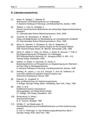 Kap. 9                             Literaturverzeichnis                                136


9. Literaturverzeichnis

[1]      Krebs, R.; Spiegel, L.; Stiebels, B.
         Ottomotoren mit Direkteinspritzung von Volkswagen
         8. Aachener Kolloquium Fahrzeug- und Motorentechnik, Aachen, 1999
[2]      Willand, J.; Vent, G.; Wirbeleit, F.
         Können innermotorische Maßnahmen die aufwendige Abgasnachbehandlung
         ersetzen?
         21. Internationales Wiener Motorensymposium, Wien, 2000
[3]      Tauscher, W.; Buchsbaum, A.; Bichler, G.
         Wege und Möglichkeiten zur Bereitstellung von schwefelarmem Kraftstoff
         20. Internationales Wiener Motorensymposium, Wien, 1999
[4]      Noma, K.; Iwamoto, Y.; Murakami, N.; Iida, K.; Nakayama, O.
         Optimized Gasoline Direct Injection Engine for the European Market
         SAE Technical Paper Series, Nr. 980150, Warrendale, USA, 1998
[5]      Glück, K.; Göbel, U.; Hahn, H.; Höhne, J.; Krebs, R.; Kreuzer, T.; Pott, E.
         Die Abgasreinigung der FSI-Motoren von Volkswagen
         MTZ Motortechnische Zeitschrift, 61. Jahrgang (2000), S. 402 – 412,
         Vieweg Verlag, Wiesbaden, 2000
[6]      Waltner, A.; Niefer, H.; Kemmler, R.; Schön, C.
         Bestandsaufnahme und Perspektiven zur Abgasreinigung am Ottomotor –
         Auf dem Weg zu Niedrigstemissionen
         8. Aachener Kolloquium Fahrzeug- und Motorentechnik, Aachen, 1999
[7]      Strehlau, W.; Jeyrer, J.; Lox, E.S.; Kreuzer, T.; Hori, M.; Hoffmann, M.
         Lean NOx catalysis for gasoline fueled European cars
         Automotive Engineering, Februar 1997
[8]      Kraemer, O.; Jungbluth, G.
         Bau und Berechnung von Verbrennungsmotoren
         5. Auflage, Springer Verlag, Berlin, Heidelberg, New York, Tokyo, 1983
[9]      Adler, U. et al.
         Kraftfahrtechnisches Taschenbuch
         Herausgegeben von Robert Bosch GmbH
         21. Auflage, VDI-Verlag, Düsseldorf, 1991
[10]     Schaumburg, H. (Hrsg.)
         Sensoranwendungen
         B. G. Teubner, Stuttgart, 1995
[11]     Schäfer, F.; van Basshuysen, R.
         Schadstoffreduzierung und Kraftstoffverbrauch von Pkw-Verbrennungs-
         motoren
         In: List, H.; Pischinger, A.; Die Verbrennungskraftmaschine, Band 7
         Springer Verlag, Wien, New York, 1993
 