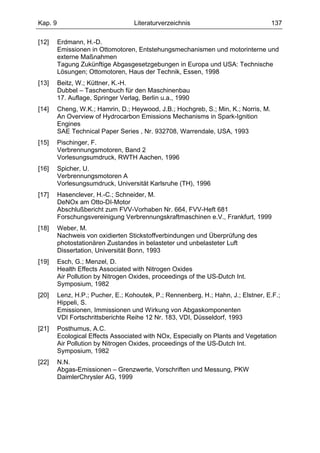 Kap. 9                              Literaturverzeichnis                             137

[12]     Erdmann, H.-D.
         Emissionen in Ottomotoren, Entstehungsmechanismen und motorinterne und
         externe Maßnahmen
         Tagung Zukünftige Abgasgesetzgebungen in Europa und USA: Technische
         Lösungen; Ottomotoren, Haus der Technik, Essen, 1998
[13]     Beitz, W.; Küttner, K.-H.
         Dubbel – Taschenbuch für den Maschinenbau
         17. Auflage, Springer Verlag, Berlin u.a., 1990
[14]     Cheng, W.K.; Hamrin, D.; Heywood, J.B.; Hochgreb, S.; Min, K.; Norris, M.
         An Overview of Hydrocarbon Emissions Mechanisms in Spark-Ignition
         Engines
         SAE Technical Paper Series , Nr. 932708, Warrendale, USA, 1993
[15]     Pischinger, F.
         Verbrennungsmotoren, Band 2
         Vorlesungsumdruck, RWTH Aachen, 1996
[16]     Spicher, U.
         Verbrennungsmotoren A
         Vorlesungsumdruck, Universität Karlsruhe (TH), 1996
[17]     Hasenclever, H.-C.; Schneider, M.
         DeNOx am Otto-DI-Motor
         Abschlußbericht zum FVV-Vorhaben Nr. 664, FVV-Heft 681
         Forschungsvereinigung Verbrennungskraftmaschinen e.V., Frankfurt, 1999
[18]     Weber, M.
         Nachweis von oxidierten Stickstoffverbindungen und Überprüfung des
         photostationären Zustandes in belasteter und unbelasteter Luft
         Dissertation, Universität Bonn, 1993
[19]     Esch, G.; Menzel, D.
         Health Effects Associated with Nitrogen Oxides
         Air Pollution by Nitrogen Oxides, proceedings of the US-Dutch Int.
         Symposium, 1982
[20]     Lenz, H.P.; Pucher, E.; Kohoutek, P.; Rennenberg, H.; Hahn, J.; Elstner, E.F.;
         Hippeli, S.
         Emissionen, Immissionen und Wirkung von Abgaskomponenten
         VDI Fortschrittsberichte Reihe 12 Nr. 183, VDI, Düsseldorf, 1993
[21]     Posthumus, A.C.
         Ecological Effects Associated with NOx, Especially on Plants and Vegetation
         Air Pollution by Nitrogen Oxides, proceedings of the US-Dutch Int.
         Symposium, 1982
[22]     N.N.
         Abgas-Emissionen – Grenzwerte, Vorschriften und Messung, PKW
         DaimlerChrysler AG, 1999
 