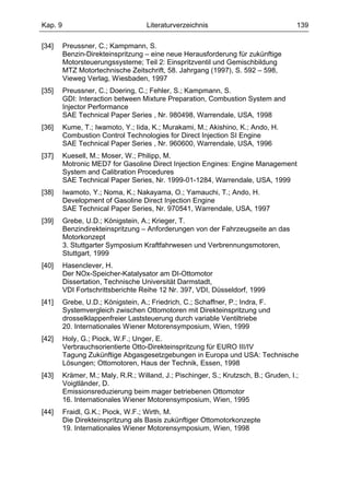 Kap. 9                              Literaturverzeichnis                              139

[34]     Preussner, C.; Kampmann, S.
         Benzin-Direkteinspritzung – eine neue Herausforderung für zukünftige
         Motorsteuerungssysteme; Teil 2: Einspritzventil und Gemischbildung
         MTZ Motortechnische Zeitschrift, 58. Jahrgang (1997), S. 592 – 598,
         Vieweg Verlag, Wiesbaden, 1997
[35]     Preussner, C.; Doering, C.; Fehler, S.; Kampmann, S.
         GDI: Interaction between Mixture Preparation, Combustion System and
         Injector Performance
         SAE Technical Paper Series , Nr. 980498, Warrendale, USA, 1998
[36]     Kume, T.; Iwamoto, Y.; Iida, K.; Murakami, M.; Akishino, K.; Ando, H.
         Combustion Control Technologies for Direct Injection SI Engine
         SAE Technical Paper Series , Nr. 960600, Warrendale, USA, 1996
[37]     Kuesell, M.; Moser, W.; Philipp, M.
         Motronic MED7 for Gasoline Direct Injection Engines: Engine Management
         System and Calibration Procedures
         SAE Technical Paper Series, Nr. 1999-01-1284, Warrendale, USA, 1999
[38]     Iwamoto, Y.; Noma, K.; Nakayama, O.; Yamauchi, T.; Ando, H.
         Development of Gasoline Direct Injection Engine
         SAE Technical Paper Series, Nr. 970541, Warrendale, USA, 1997
[39]     Grebe, U.D.; Königstein, A.; Krieger, T.
         Benzindirekteinspritzung – Anforderungen von der Fahrzeugseite an das
         Motorkonzept
         3. Stuttgarter Symposium Kraftfahrwesen und Verbrennungsmotoren,
         Stuttgart, 1999
[40]     Hasenclever, H.
         Der NOx-Speicher-Katalysator am DI-Ottomotor
         Dissertation, Technische Universität Darmstadt,
         VDI Fortschrittsberichte Reihe 12 Nr. 397, VDI, Düsseldorf, 1999
[41]     Grebe, U.D.; Königstein, A.; Friedrich, C.; Schaffner, P.; Indra, F.
         Systemvergleich zwischen Ottomotoren mit Direkteinspritzung und
         drosselklappenfreier Laststeuerung durch variable Ventiltriebe
         20. Internationales Wiener Motorensymposium, Wien, 1999
[42]     Holy, G.; Piock, W.F.; Unger, E.
         Verbrauchsorientierte Otto-Direkteinspritzung für EURO III/IV
         Tagung Zukünftige Abgasgesetzgebungen in Europa und USA: Technische
         Lösungen; Ottomotoren, Haus der Technik, Essen, 1998
[43]     Krämer, M.; Maly, R.R.; Willand, J.; Pischinger, S.; Krutzsch, B.; Gruden, I.;
         Voigtländer, D.
         Emissionsreduzierung beim mager betriebenen Ottomotor
         16. Internationales Wiener Motorensymposium, Wien, 1995
[44]     Fraidl, G.K.; Piock, W.F.; Wirth, M.
         Die Direkteinspritzung als Basis zukünftiger Ottomotorkonzepte
         19. Internationales Wiener Motorensymposium, Wien, 1998
 