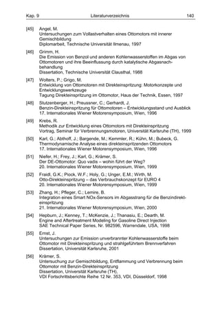 Kap. 9                            Literaturverzeichnis                              140

[45]     Angel, M.
         Untersuchungen zum Vollastverhalten eines Ottomotors mit innerer
         Gemischbildung
         Diplomarbeit, Technische Universität Ilmenau, 1997
[46]     Grimm, H.
         Die Emission von Benzol und anderen Kohlenwasserstoffen im Abgas von
         Ottomotoren und ihre Beeinflussung durch katalytische Abgasnach-
         behandlung
         Dissertation, Technische Universität Clausthal, 1988
[47]     Wolters, P.; Grigo, M.
         Entwicklung von Ottomotoren mit Direkteinspritzung: Motorkonzepte und
         Entwicklungswerkzeuge
         Tagung Direkteinspritzung im Ottomotor, Haus der Technik, Essen, 1997
[48]     Stutzenberger, H.; Preussner, C.; Gerhardt, J.
         Benzin-Direkteinspritzung für Ottomotoren – Entwicklungsstand und Ausblick
         17. Internationales Wiener Motorensymposium, Wien, 1996
[49]     Krebs, R.
         Methodik zur Entwicklung eines Ottomotors mit Direkteinspritzung
         Vortrag, Seminar für Verbrennungsmotoren, Universität Karlsruhe (TH), 1999
[50]     Karl, G.; Abthoff, J.; Bargende, M.; Kemmler, R.; Kühn, M.; Bubeck, G.
         Thermodynamische Analyse eines direkteinspritzenden Ottomotors
         17. Internationales Wiener Motorensymposium, Wien, 1996
[51]     Niefer, H.; Frey, J.; Karl, G.; Krämer, S.
         Der DE-Ottomotor: Quo vadis – wohin führt der Weg?
         20. Internationales Wiener Motorensymposium, Wien, 1999
[52]     Fraidl, G.K.; Piock, W.F.; Holy, G.; Unger, E.M.; Wirth, M.
         Otto-Direkteinspritzung – das Verbrauchskonzept für EURO 4
         20. Internationales Wiener Motorensymposium, Wien, 1999
[53]     Zhang, H.; Pfleger, C.; Lemire, B.
         Integration eines Smart NOx-Sensors im Abgasstrang für die Benzindirekt-
         einspritzung
         21. Internationales Wiener Motorensymposium, Wien, 2000
[54]     Hepburn, J.; Kenney, T.; McKenzie, J.; Thanasiu, E.; Dearth, M.
         Engine and Aftertreatment Modeling for Gasoline Direct Injection
         SAE Technical Paper Series, Nr. 982596, Warrendale, USA, 1998
[55]     Ernst, J.
         Untersuchungen zur Emission unverbrannter Kohlenwasserstoffe beim
         Ottomotor mit Direkteinspritzung und strahlgeführtem Brennverfahren
         Dissertation, Universität Karlsruhe, 2001
[56]     Krämer, S.
         Untersuchung zur Gemischbildung, Entflammung und Verbrennung beim
         Ottomotor mit Benzin-Direkteinspritzung
         Dissertation, Universität Karlsruhe (TH),
         VDI Fortschrittsberichte Reihe 12 Nr. 353, VDI, Düsseldorf, 1998
 