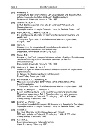 Kap. 9                             Literaturverzeichnis                          141

[57]     Hertzberg, A.
         Untersuchung des Spritzverhaltens von Einspritzdüsen und dessen Einfluß
         auf das motorische Verhalten bei Benzin-Direkteinspritzung
         Diplomarbeit, Universität Karlsruhe (TH), 1995
[58]     Tschöke, H.; Buhr, R.
         Einfluß des Brennraumes eines Otto-DI-Motors auf Verbrauch und
         Abgasemissionen
         Tagung Direkteinspritzung im Ottomotor, Haus der Technik, Essen, 1997
[59]     Niefer, H.; Frey, J.; Krämer, S.; Karl, G.
         Der Direkteinspritz-Ottomotor im Spannungsfeld zwischen Euphorie und
         Wirklichkeit
         3. Stuttgarter Symposium Kraftfahrwesen und Verbrennungsmotoren,
         Stuttgart, 1999
[60]     Klenk, R.
         Untersuchung der motorischen Eigenschaften unterschiedlicher
         Brennverfahren der Benzin-Direkteinspritzung
         Dissertation, Universität Karlsruhe (TH), 1999
[61]     Rieger, T.K.
         Auswirkung des Verdichtungsverhältnisses und der luftseitigen Beeinflussung
         der Gemischbildung auf das motorische Verhalten bei Benzin-
         Direkteinspritzung
         Diplomarbeit, Universität Karlsruhe (TH), 1996
[62]     Hertzberg, A.; Klenk, R.; Vent, G.
         Untersuchungen an einem direkteinspritzenden Ottomotor mit luftgeführtem
         Brennverfahren
         In: Spicher, U.; Direkteinspritzung im Ottomotor II
         Expert Verlag, Renningen, 2000
[63]     Hasenclever, H.-C.; Hohenberg, G.
         Motorische Auswirkungen der Synthese von DI-Ottomotor und NOx-
         Speicherkatalysator
         3. Stuttgarter Symposium Kraftfahrwesen und Verbrennungsmotoren, 1999
[64]     Moser, W.; Mentgen, D.; Rembold, H.
         Benzin-Direkteinspritzung – eine neue Herausforderung für zukünftige
         Motorsteuerungssysteme; Teil 1: Einspritzsystem und Motorsteuerung
         MTZ Motortechnische Zeitschrift, 58. Jahrgang (1997), S. 458 – 464,
         Vieweg Verlag, Wiesbaden, 1997
[65]     Spicher, U.; Weimar, H.-J.
         Direkteinspritzung bei Ottomotoren: Hintergrund und theoretische Grundlagen
         Tagung Direkteinspritzung im Ottomotor, Haus der Technik, Essen, 1997
[66]     Goppelt, G.
         Der neue Ottomotor mit Direkteinspritzung von Renault
         MTZ Motortechnische Zeitschrift, 60. Jahrgang (1999), S. 530 – 534,
         Vieweg Verlag, Wiesbaden, 1999
[67]     Kasedorf, J.
         Benzineinspritzung und Katalysatortechnik
         Vogel Buchverlag, Würzburg, 1995
 