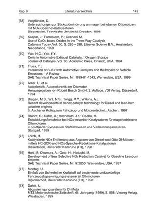 Kap. 9                             Literaturverzeichnis                              142

[68]     Voigtländer, D.
         Untersuchungen zur Stickoxidminderung an mager betriebenen Ottomotoren
         mit NOx-Speicher-Katalysatoren
         Dissertation, Technische Universität Dresden, 1998
[69]     Kaspar, J.; Fornasiero, P.; Graziani, M.
         Use of CeO2-based Oxides in the Three-Way Catalysis
         Catalysis Today, Vol. 50, S. 285 – 298, Elsevier Science B.V., Amsterdam,
         Niederlande, 1999
[70]     Yao, H.C.; Yao, F.Y.
         Ceria in Automotive Exhaust Catalysts, I Oxygen Storage
         Journal of Catalysis, Vol. 86, Academic Press, Orlando, USA, 1994
[71]     Truex, T.J.
         Interaction of Sulfur with Automotive Catalysts and the Impact on Vehicle
         Emissions – A Review
         SAE Technical Paper Series, Nr. 1999-01-1543, Warrendale, USA, 1999
[72]     Adler, U. et al.
         Autoelektrik, Autoelektronik am Ottomotor
         Herausgegeben von Robert Bosch GmbH, 2. Auflage, VDI Verlag, Düsseldorf,
         1994
[73]     Brogan, M.S.; Will, N.S.; Twigg, M.V.; Wilkins, A.J.
         Recent developments in denox-catalyst technology for Diesel and lean-burn
         gasoline engines
         6. Aachener Kolloquium Fahrzeug- und Motorentechnik, Aachen, 1997
[74]     Brandt, S.; Dahle, U.; Hochmuth, J.K.; Deeba, M.
         Entwicklungsfortschritte bei NOx-Adsorber Katalysatoren für magerbetriebene
         Ottomotoren
         3. Stuttgarter Symposium Kraftfahrwesen und Verbrennungsmotoren,
         Stuttgart, 1999
[75]     Lörch, H.
         Katalysierte NOx-Entfernung aus Abgasen von Diesel- und Otto-DI-Motoren
         mittels HC-SCR- und NOx-Speicher-Reduktions-Katalysatoren
         Dissertation, Universität Karlsruhe (TH), 1998
[76]     Hori, M; Okumura, A.; Goto, H.; Horiuchi, M.
         Development of New Selective NOx Reduction Catalyst for Gasoline Leanburn
         Engines
         SAE Technical Paper Series, Nr. 972850, Warrendale, USA, 1997
[77]     Montag, U.
         Einfluß von Schwefel im Kraftstoff auf bestehende und zukünftige
         Fahrzeugabgasreinigungssysteme für Ottomotoren
         Diplomarbeit, Universität Karlsruhe (TH), 1998
[78]     Dahle, U.
         Abgasreinigungssystem für DI-Motor
         MTZ Motortechnische Zeitschrift, 60. Jahrgang (1999), S. 808, Vieweg Verlag,
         Wiesbaden, 1999
 