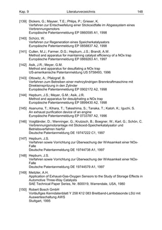 Kap. 9                          Literaturverzeichnis                              148

[139] Dickers, G.; Mayser, T.E.; Phlips, P.; Grieser, K.
      Verfahren zur Entschwefelung einer Stickoxidfalle im Abgassystem eines
      Verbrennungsmotors
      Europäische Patentanmeldung EP 0860595 A1, 1998
[140] Schürz, W.
      Verfahren zur Regeneration eines Speicherkatalysators
      Europäische Patentanmeldung EP 0858837 A2, 1998
[141] Cullen, M.J.; Farmer, D.G.; Hepburn, J.S.; Brandt, A.W.
      Method and apparatus for maintaining catalyst efficiency of a NOx trap
      Europäische Patentanmeldung EP 0869263 A1, 1997
[142] Asik, J.R.; Meyer, G.M.
      Method and apparatus for desulfating a NOx trap
      US-amerikanische Patentanmeldung US 5758493, 1996
[143] Ottowitz, A.; Pfalzgraf, B.
      Verfahren zum Betreiben einer mehrzylindrigen Brennkraftmaschine mit
      Direkteinspritzung in den Zylinder
      Europäische Patentanmeldung EP 0902172 A2, 1998
[144] Hepburn, J.S.; Meyer, G.M.; Asik, J.R.
      Method and apparatus for desulphating a NOx trap
      Europäische Patentanmeldung EP 0899430 A2, 1998
[145] Asanuma, T.; Kihara, T.; Takeshima, S.; Tanaka, T.; Katoh, K.; Iguchi, S.
      An exhaust purification device of an engine
      Europäische Patentanmeldung EP 0733787 A2, 1996
[146] Voigtländer, D.; Wenninger, G.; Krutzsch, B.; Boegner, W.; Karl, G.; Schön, C.
      Verbrennungsmotoranlage mit Stickoxid-Speicherkatalysator und
      Betriebsverfahren hierfür
      Deutsche Patentanmeldung DE 19747222 C1, 1997
[147] Hepburn, J.S.
      Verfahren sowie Vorrichtung zur Überwachung der Wirksamkeit einer NOx-
      Falle
      Deutsche Patentanmeldung DE 19744738 A1, 1997
[148] Hepburn, J.S.
      Verfahren sowie Vorrichtung zur Überwachung der Wirksamkeit einer NOx-
      Falle
      Deutsche Patentanmeldung DE 19744579 A1, 1997
[149] Meitzler, A.H.
      Application of Exhaust-Gas-Oxygen Sensors to the Study of Storage Effects in
      Automotive Three-Way Catalysts
      SAE Technical Paper Series, Nr. 800019, Warrendale, USA, 1980
[150] Robert Bosch GmbH
      Vorläufiges Kenndatenblatt Y 258 K12 083 Breitband-Lambdasonde LSU mit
      Auswerteschaltung AWS
      Stuttgart, 1995
 