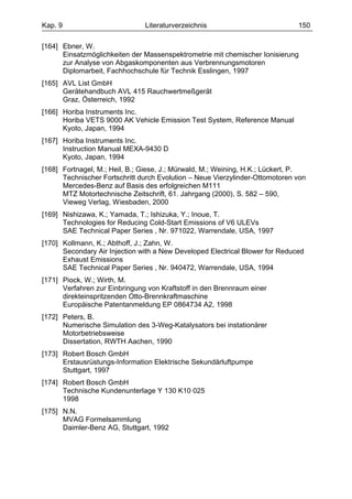 Kap. 9                         Literaturverzeichnis                           150

[164] Ebner, W.
      Einsatzmöglichkeiten der Massenspektrometrie mit chemischer Ionisierung
      zur Analyse von Abgaskomponenten aus Verbrennungsmotoren
      Diplomarbeit, Fachhochschule für Technik Esslingen, 1997
[165] AVL List GmbH
      Gerätehandbuch AVL 415 Rauchwertmeßgerät
      Graz, Österreich, 1992
[166] Horiba Instruments Inc.
      Horiba VETS 9000 AK Vehicle Emission Test System, Reference Manual
      Kyoto, Japan, 1994
[167] Horiba Instruments Inc.
      Instruction Manual MEXA-9430 D
      Kyoto, Japan, 1994
[168] Fortnagel, M.; Heil, B.; Giese, J.; Mürwald, M.; Weining, H.K.; Lückert, P.
      Technischer Fortschritt durch Evolution – Neue Vierzylinder-Ottomotoren von
      Mercedes-Benz auf Basis des erfolgreichen M111
      MTZ Motortechnische Zeitschrift, 61. Jahrgang (2000), S. 582 – 590,
      Vieweg Verlag, Wiesbaden, 2000
[169] Nishizawa, K.; Yamada, T.; Ishizuka, Y.; Inoue, T.
      Technologies for Reducing Cold-Start Emissions of V6 ULEVs
      SAE Technical Paper Series , Nr. 971022, Warrendale, USA, 1997
[170] Kollmann, K.; Abthoff, J.; Zahn, W.
      Secondary Air Injection with a New Developed Electrical Blower for Reduced
      Exhaust Emissions
      SAE Technical Paper Series , Nr. 940472, Warrendale, USA, 1994
[171] Piock, W.; Wirth, M.
      Verfahren zur Einbringung von Kraftstoff in den Brennraum einer
      direkteinspritzenden Otto-Brennkraftmaschine
      Europäische Patentanmeldung EP 0864734 A2, 1998
[172] Peters, B.
      Numerische Simulation des 3-Weg-Katalysators bei instationärer
      Motorbetriebsweise
      Dissertation, RWTH Aachen, 1990
[173] Robert Bosch GmbH
      Erstausrüstungs-Information Elektrische Sekundärluftpumpe
      Stuttgart, 1997
[174] Robert Bosch GmbH
      Technische Kundenunterlage Y 130 K10 025
      1998
[175] N.N.
      MVAG Formelsammlung
      Daimler-Benz AG, Stuttgart, 1992
 