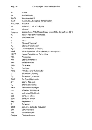 Kap. 10                  Abkürzungen und Formelzeichen                 152


m           Masse
&
m           Massenstrom
Ma-%        Massenprozent
MAK         maximale Arbeitsplatz-Konzentration
max, max.   maximal
mil         milli-inch (1 mil = 25.4 µm)
min.        minimal
mNOx 50%    gespeicherte NOx-Masse bis zu einem NOx-Schlupf von 50 %
ms          freigesetzte Schwefelmasse
n           Motordrehzahl
n.          nach
N           Stickstoff (atomar)
N2          Stickstoff (molekular)
N2O         Distickstoffoxid (Lachgas)
NDIR        Nichtdispersiver Infrarot-Adsorptionsanalysator
NEFZ        Neuer Europäischer Fahrzyklus
NH3         Ammoniak
NO          Stickstoffmonoxid
NO2         Stickstoffdioxid
NOx         Stickoxide
Nr.         Nummer
NSK         NOx-Speicher-Katalysator
O           Sauerstoff (atomar)
O2          Sauerstoff (molekular)
OBD         On Board Diagnosis
OT          oberer Totpunkt
Pe          effektive Leistung
PKW         Personenkraftwagen
pme         effektiver Mitteldruck
pmi         indizierter Mitteldruck
ppb         parts per billion
ppm         parts per million
Reg.        Regeneration
S           Schwefel
SCR         Selective Catalytic Reduction
SO2         Schwefeldioxid
SO3         Schwefeltrioxid
Startkat    Startkatalysator
 