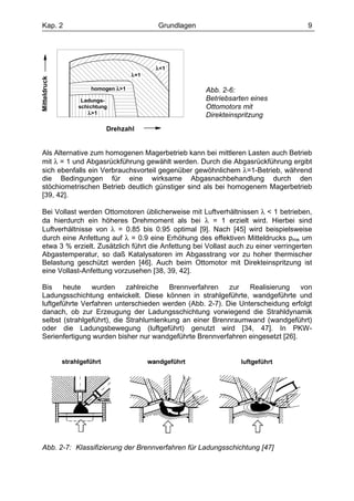 Kap. 2                                Grundlagen                                     9




                                      λ<1
                                λ=1
Mitteldruck




                  homogen λ>1                       Abb. 2-6:
               Ladungs-                             Betriebsarten eines
              schichtung                            Ottomotors mit
                 λ>1                                Direkteinspritzung
                       Drehzahl


Als Alternative zum homogenen Magerbetrieb kann bei mittleren Lasten auch Betrieb
mit λ = 1 und Abgasrückführung gewählt werden. Durch die Abgasrückführung ergibt
sich ebenfalls ein Verbrauchsvorteil gegenüber gewöhnlichem λ=1-Betrieb, während
die Bedingungen für eine wirksame Abgasnachbehandlung durch den
stöchiometrischen Betrieb deutlich günstiger sind als bei homogenem Magerbetrieb
[39, 42].

Bei Vollast werden Ottomotoren üblicherweise mit Luftverhältnissen λ < 1 betrieben,
da hierdurch ein höheres Drehmoment als bei λ = 1 erzielt wird. Hierbei sind
Luftverhältnisse von λ = 0.85 bis 0.95 optimal [9]. Nach [45] wird beispielsweise
durch eine Anfettung auf λ = 0.9 eine Erhöhung des effektiven Mitteldrucks pme um
etwa 3 % erzielt. Zusätzlich führt die Anfettung bei Vollast auch zu einer verringerten
Abgastemperatur, so daß Katalysatoren im Abgasstrang vor zu hoher thermischer
Belastung geschützt werden [46]. Auch beim Ottomotor mit Direkteinspritzung ist
eine Vollast-Anfettung vorzusehen [38, 39, 42].

Bis    heute    wurden      zahlreiche  Brennverfahren   zur   Realisierung    von
Ladungsschichtung entwickelt. Diese können in strahlgeführte, wandgeführte und
luftgeführte Verfahren unterschieden werden (Abb. 2-7). Die Unterscheidung erfolgt
danach, ob zur Erzeugung der Ladungsschichtung vorwiegend die Strahldynamik
selbst (strahlgeführt), die Strahlumlenkung an einer Brennraumwand (wandgeführt)
oder die Ladungsbewegung (luftgeführt) genutzt wird [34, 47]. In PKW-
Serienfertigung wurden bisher nur wandgeführte Brennverfahren eingesetzt [26].




Abb. 2-7: Klassifizierung der Brennverfahren für Ladungsschichtung [47]
 