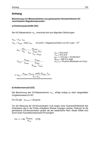 Anhang                                                                                          154


Anhang
Berechnung von Massenströmen aus gemessenen Konzentrationen für
verschiedene Abgaskomponenten

a) Kohlenwasserstoffe (HC)


                   &
Der HC-Massenstrom m HC errechnet sich aus folgenden Gleichungen:


       &
m HC = VHC ⋅ ρ HC
&
&      &
m HC = VAbgas ⋅ c(HC) ⋅ ρ HC            mit c(HC) = Abgaskonzentration von HC in ppm . 10-6


              mHC               mmol HC
      ρHC =       =
              VHC                TAbgas ⋅ pmol
                        Vmol   ⋅                             Vmol = 22.4 l/mol
                                 Tmol ⋅ p Abgas              Tmol = 273.15 K
                                                             pmol = 1.013 bar = 101300 N/m²
               &
               m Abgas                 &
                                       m Abgas               RAbgas = 288.315 J/kgK
      &
      VAbgas =         =                                     mmol HC = 44 g/mol (Molmasse von C3H8)
               ρ Abgas                 p Abgas
                                R Abgas ⋅ TAbgas



              m Abgas ⋅ mmol HC ⋅ c(HC) ⋅ R Abgas ⋅ Tmol
              &
  ⇒ mHC =
    &
                                    Vmol ⋅ pmol




b) Kohlenmonoxid (CO)

                                   &
Die Berechnung des CO-Massenstroms m CO erfolgt analog zu oben dargestellter
Vorgehensweise für HC.

Für CO gilt: mmol CO = 28 g/mol

Vor der Messung der CO-Konzentration muß wegen einer Querempfindlichkeit des
Analysators das in der Probe enthaltene Wasser entzogen werden. Dadurch ist die
gemessene CO-Konzentration größer als der tatsächliche Wert. Dieser Effekt wird
durch einen Feuchtekorrekturwert FA korrigiert.

                     &
                     m Kraftstoff
   FA = 1 − 1.85 ⋅                      [175]
                       &
                       m Luft
 