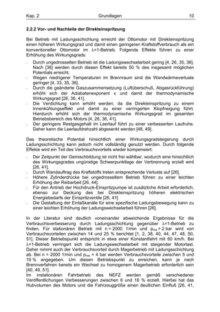 Kap. 2                               Grundlagen                                    10

2.2.2 Vor- und Nachteile der Direkteinspritzung

Bei Betrieb mit Ladungsschichtung erreicht der Ottomotor mit Direkteinspritzung
einen höheren Wirkungsgrad und damit einen geringeren Kraftstoffverbrauch als ein
konventioneller Ottomotor im λ=1-Betrieb. Folgende Effekte führen zu einer
Erhöhung des Wirkungsgrads:
-   Durch ungedrosselten Betrieb ist die Ladungswechselarbeit gering [4, 26, 35, 36].
    Nach [36] werden durch diesen Effekt bereits 50 % des insgesamt möglichen
    Potentials erreicht.
-   Wegen niedrigerer Temperaturen im Brennraum sind die Wandwärmeverluste
    geringer [4, 33, 35, 36].
-   Durch die geänderte Gaszusammensetzung (Luftüberschuß, Abgasrückführung)
    erhöht sich der Adiabatenexponent κ und damit der thermodynamische
    Wirkungsgrad [26, 36, 41].
-   Die Verdichtung kann erhöht werden, da die Direkteinspritzung zu einem
    Innenkühlungseffekt und damit zu einer verringerten Klopfneigung führt.
    Hierdurch erhöht sich der thermodynamische Wirkungsgrad im gesamten
    Betriebsbereich des Motors [4, 26, 36, 41].
-   Der geringere Restgasgehalt im Leerlauf führt zu einer verbesserten Laufruhe.
    Daher kann die Leerlaufdrehzahl abgesenkt werden [48, 49].

Das theoretische Potential hinsichtlich einer Wirkungsgradsteigerung durch
Ladungsschichtung kann jedoch nicht vollständig genutzt werden. Durch folgende
Effekte wird ein Teil des Verbrauchsvorteils wieder kompensiert:
-   Der Zeitpunkt der Gemischbildung ist nicht frei wählbar, wodurch eine hinsichtlich
    des Wirkungsgrades ungünstige Schwerpunktlage der Verbrennung erzielt wird
    [26, 41].
-   Durch Wandauftrag des Kraftstoffs treten entsprechende Verluste auf [26].
-   Höhere Zylinderdrücke bei ungedrosseltem Betrieb führen zu einer leichten
    Erhöhung der Reibarbeit [26, 44].
-   Für den Antrieb der Hochdruck-Einspritzpumpe ist zusätzliche Arbeit erforderlich,
    ebenso zur Deckung des bei Direkteinspritzung höheren elektrischen
    Energiebedarfs der Einspritzventile [26, 41]
-   Die Gestaltung der Einlaßkanäle für eine spezifische Ladungsbewegung kann zu
    einer leichten Erhöhung der Ladungswechselarbeit führen [26].

In der Literatur sind deutlich voneinander abweichende Ergebnisse für die
Verbrauchsverbesserung durch Ladungsschichtung gegenüber λ=1-Betrieb zu
finden. Für stationären Betrieb mit n = 2000 1/min und pme = 2 bar wird von
Verbrauchsvorteilen zwischen 14 und 25 % berichtet [1, 2, 38, 40, 44, 47, 48, 50,
51]. Dieser Betriebspunkt entspricht in etwa einer Konstantfahrt mit 60 km/h. Bei
λ=1-Betrieb verringert sich die Ladungswechselarbeit mit steigender Motorlast.
Daher nimmt auch der Verbrauchsvorteil durch Magerbetrieb mit Ladungsschichtung
ab. Bei n = 2000 1/min und pme = 4 bar werden Verbrauchsvorteile zwischen 5 und
10 % angegeben. Um diesen Betriebspunkt zu erreichen, kann je nach
Brennverfahren bereits ein Wechsel zu homogenem Magerbetrieb erforderlich sein
[40, 49, 51].
Im instationären Fahrbetrieb des NEFZ werden gemäß verschiedener
Veröffentlichungen Verbesserungen zwischen 6 und 16 % erzielt. Hierbei hat das
Hubvolumen des Motors und die Fahrzeuggröße einen deutlichen Einfluß [26, 41,
 