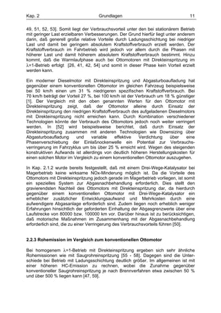 Kap. 2                              Grundlagen                                   11

49, 51, 52, 53]. Somit liegt der Verbrauchsvorteil unter den bei stationärem Betrieb
mit geringer Last erzielbaren Verbesserungen. Der Grund hierfür liegt unter anderem
darin, daß generell große relative Vorteile durch Ladungsschichtung bei niedriger
Last und damit bei geringem absolutem Kraftstoffverbrauch erzielt werden. Der
Kraftstoffverbrauch im Fahrbetrieb wird jedoch vor allem durch die Phasen mit
höherer Last und damit höherem absolutem Kraftstoffverbrauch bestimmt. Hinzu
kommt, daß die Warmlaufphase auch bei Ottomotoren mit Direkteinspritzung im
λ=1-Betrieb erfolgt [26, 41, 42, 54] und somit in dieser Phase kein Vorteil erzielt
werden kann.

Ein moderner Dieselmotor mit Direkteinspritzung und Abgasturboaufladung hat
gegenüber einem konventionellen Ottomotor im gleichen Fahrzeug beispielsweise
bei 50 km/h einen um 31 % niedrigeren spezifischen Kraftstoffverbrauch. Bei
70 km/h beträgt der Vorteil 27 %, bei 100 km/h ist der Verbrauch um 18 % günstiger
[1]. Der Vergleich mit den oben genannten Werten für den Ottomotor mit
Direkteinspritzung zeigt, daß der Ottomotor alleine durch Einsatz der
Direkteinspritzung den niedrigen Kraftstoffverbrauch des aufgeladenen Dieselmotors
mit Direkteinspritzung nicht erreichen kann. Durch Kombination verschiedener
Technologien könnte der Verbrauch des Ottomotors jedoch noch weiter verringert
werden. In [52] wird beispielsweise berichtet, daß durch Einsatz der
Direkteinspritzung zusammen mit anderen Technologien wie Downsizing über
Abgasturboaufladung      und    variable     effektive  Verdichtung   über    eine
Phasenverschiebung der Einlaßnockenwelle ein Potential zur Verbrauchs-
verringerung im Fahrzyklus um bis über 25 % erreicht wird. Wegen des steigenden
konstruktiven Aufwands ist allerdings von deutlich höheren Herstellungskosten für
einen solchen Motor im Vergleich zu einem konventionellen Ottomotor auszugehen.

In Kap. 2.1.2 wurde bereits festgestellt, daß mit einem Drei-Wege-Katalysator bei
Magerbetrieb keine wirksame NOx-Minderung möglich ist. Da die Vorteile des
Ottomotors mit Direkteinspritzung jedoch gerade im Magerbetrieb vorliegen, ist somit
ein spezielles System zur Abgasnachbehandlung erforderlich. Dies stellt den
gravierendsten Nachteil des Ottomotors mit Direkteinspritzung dar, da hierdurch
gegenüber einem konventionellen Ottomotor mit Drei-Wege-Katalysator ein
erheblicher zusätzlicher Entwicklungsaufwand und Mehrkosten durch eine
aufwendigere Abgasanlage erforderlich sind. Zudem liegen noch erheblich weniger
Erfahrungen hinsichtlich der geforderten Einhaltung der Abgasgrenzwerte über eine
Laufstrecke von 80000 bzw. 100000 km vor. Darüber hinaus ist zu berücksichtigen,
daß motorische Maßnahmen im Zusammenhang mit der Abgasnachbehandlung
erforderlich sind, die zu einer Verringerung des Verbrauchsvorteils führen [50].


2.2.3 Rohemission im Vergleich zum konventionellen Ottomotor

Bei homogenem λ=1-Betrieb mit Direkteinspritzung ergeben sich sehr ähnliche
Rohemissionen wie mit Saugrohreinspritzung [55 - 58]. Dagegen sind die Unter-
schiede bei Betrieb mit Ladungsschichtung deutlich größer. Im allgemeinen ist mit
einer höheren HC-Emission zu rechnen, wobei die Zunahme gegenüber
konventioneller Saugrohreinspritzung je nach Brennverfahren etwa zwischen 50 %
und über 500 % liegen kann [47, 59].
 