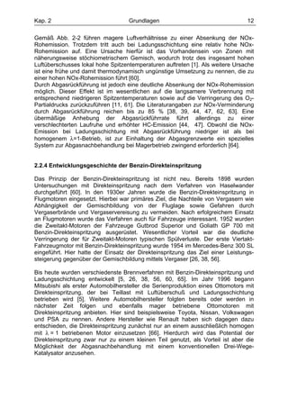 Kap. 2                             Grundlagen                                   12

Gemäß Abb. 2-2 führen magere Luftverhältnisse zu einer Absenkung der NOx-
Rohemission. Trotzdem tritt auch bei Ladungsschichtung eine relativ hohe NOx-
Rohemission auf. Eine Ursache hierfür ist das Vorhandensein von Zonen mit
näherungsweise stöchiometrischem Gemisch, wodurch trotz des insgesamt hohen
Luftüberschusses lokal hohe Spitzentemperaturen auftreten [1]. Als weitere Ursache
ist eine frühe und damit thermodynamisch ungünstige Umsetzung zu nennen, die zu
einer hohen NOx-Rohemission führt [60].
Durch Abgasrückführung ist jedoch eine deutliche Absenkung der NOx-Rohemission
möglich. Dieser Effekt ist im wesentlichen auf die langsamere Verbrennung mit
entsprechend niedrigeren Spitzentemperaturen sowie auf die Verringerung des O2-
Partialdrucks zurückzuführen [11, 61]. Die Literaturangaben zur NOx-Verminderung
durch Abgasrückführung reichen bis zu 85 % [38, 39, 44, 47, 62, 63]. Eine
übermäßige Anhebung der Abgasrückführrate führt allerdings zu einer
verschlechterten Laufruhe und erhöhter HC-Emission [44, 47]. Obwohl die NOx-
Emission bei Ladungsschichtung mit Abgasrückführung niedriger ist als bei
homogenem λ=1-Betrieb, ist zur Einhaltung der Abgasgrenzwerte ein spezielles
System zur Abgasnachbehandlung bei Magerbetrieb zwingend erforderlich [64].


2.2.4 Entwicklungsgeschichte der Benzin-Direkteinspritzung

Das Prinzip der Benzin-Direkteinspritzung ist nicht neu. Bereits 1898 wurden
Untersuchungen mit Direkteinspritzung nach dem Verfahren von Haselwander
durchgeführt [60]. In den 1930er Jahren wurde die Benzin-Direkteinspritzung in
Flugmotoren eingesetzt. Hierbei war primäres Ziel, die Nachteile von Vergasern wie
Abhängigkeit der Gemischbildung von der Fluglage sowie Gefahren durch
Vergaserbrände und Vergaservereisung zu vermeiden. Nach erfolgreichem Einsatz
an Flugmotoren wurde das Verfahren auch für Fahrzeuge interessant. 1952 wurden
die Zweitakt-Motoren der Fahrzeuge Gutbrod Superior und Goliath GP 700 mit
Benzin-Direkteinspritzung ausgerüstet. Wesentlicher Vorteil war die deutliche
Verringerung der für Zweitakt-Motoren typischen Spülverluste. Der erste Viertakt-
Fahrzeugmotor mit Benzin-Direkteinspritzung wurde 1954 im Mercedes-Benz 300 SL
eingeführt. Hier hatte der Einsatz der Direkteinspritzung das Ziel einer Leistungs-
steigerung gegenüber der Gemischbildung mittels Vergaser [26, 38, 56].

Bis heute wurden verschiedenste Brennverfahren mit Benzin-Direkteinspritzung und
Ladungsschichtung entwickelt [5, 26, 38, 56, 60, 65]. Im Jahr 1996 begann
Mitsubishi als erster Automobilhersteller die Serienproduktion eines Ottomotors mit
Direkteinspritzung, der bei Teillast mit Luftüberschuß und Ladungsschichtung
betrieben wird [5]. Weitere Automobilhersteller folgten bereits oder werden in
nächster Zeit folgen und ebenfalls mager betriebene Ottomotoren mit
Direkteinspritzung anbieten. Hier sind beispielsweise Toyota, Nissan, Volkswagen
und PSA zu nennen. Andere Hersteller wie Renault haben sich dagegen dazu
entschieden, die Direkteinspritzung zunächst nur an einem ausschließlich homogen
mit λ = 1 betriebenen Motor einzusetzen [66]. Hierdurch wird das Potential der
Direkteinspritzung zwar nur zu einem kleinen Teil genutzt, als Vorteil ist aber die
Möglichkeit der Abgasnachbehandlung mit einem konventionellen Drei-Wege-
Katalysator anzusehen.
 