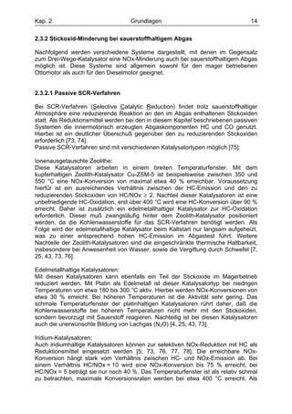 Kap. 2                             Grundlagen                                   14

2.3.2 Stickoxid-Minderung bei sauerstoffhaltigem Abgas

Nachfolgend werden verschiedene Systeme dargestellt, mit denen im Gegensatz
zum Drei-Wege-Katalysator eine NOx-Minderung auch bei sauerstoffhaltigem Abgas
möglich ist. Diese Systeme sind allgemein sowohl für den mager betriebenen
Ottomotor als auch für den Dieselmotor geeignet.


2.3.2.1 Passive SCR-Verfahren

Bei SCR-Verfahren (Selective Catalytic Reduction) findet trotz sauerstoffhaltiger
Atmosphäre eine reduzierende Reaktion an den im Abgas enthaltenen Stickoxiden
statt. Als Reduktionsmittel werden bei den in diesem Kapitel beschriebenen passiven
Systemen die innermotorisch erzeugten Abgaskomponenten HC und CO genutzt.
Hierbei ist ein deutlicher Überschuß gegenüber den zu reduzierenden Stickoxiden
erforderlich [73, 74].
Passive SCR-Verfahren sind mit verschiedenen Katalysatortypen möglich [75]:

Ionenausgetauschte Zeolithe:
Diese Katalysatoren arbeiten in einem breiten Temperaturfenster. Mit dem
kupferhaltigen Zeolith-Katalysator Cu-ZSM-5 ist beispielsweise zwischen 350 und
550 °C eine NOx-Konversion von maximal etwa 40 % erreichbar. Voraussetzung
hierfür ist ein ausreichendes Verhältnis zwischen der HC-Emission und den zu
reduzierenden Stickoxiden von HC/NOx ≥ 2. Nachteil dieser Katalysatoren ist eine
unbefriedigende HC-Oxidation, erst über 400 °C wird eine HC-Konversion über 90 %
erreicht. Daher ist zusätzlich ein edelmetallhaltiger Katalysator zur HC-Oxidation
erforderlich. Dieser muß zwangsläufig hinter dem Zeolith-Katalysator positioniert
werden, da die Kohlenwasserstoffe für das SCR-Verfahren benötigt werden. Als
Folge wird der edelmetallhaltige Katalysator beim Kaltstart nur langsam aufgeheizt,
was zu einer entsprechend hohen HC-Emission im Abgastest führt. Weitere
Nachteile der Zeolith-Katalysatoren sind die eingeschränkte thermische Haltbarkeit,
insbesondere bei Anwesenheit von Wasser, sowie die Vergiftung durch Schwefel [7,
25, 43, 73, 76].

Edelmetallhaltige Katalysatoren:
Mit diesen Katalysatoren kann ebenfalls ein Teil der Stickoxide im Magerbetrieb
reduziert werden. Mit Platin als Edelmetall ist dieser Katalysatortyp bei niedrigen
Temperaturen von etwa 180 bis 300 °C aktiv. Hierbei werden NOx-Konversionen von
etwa 30 % erreicht. Bei höheren Temperaturen ist die Aktivität sehr gering. Das
schmale Temperaturfenster der platinhaltigen Katalysatoren rührt daher, daß die
Kohlenwasserstoffe bei höheren Temperaturen nicht mehr mit den Stickoxiden,
sondern bevorzugt mit Sauerstoff reagieren. Nachteilig ist bei diesen Katalysatoren
auch die unerwünschte Bildung von Lachgas (N2O) [4, 25, 43, 73].

Iridium-Katalysatoren:
Auch iridiumhaltige Katalysatoren können zur selektiven NOx-Reduktion mit HC als
Reduktionsmittel eingesetzt werden [5, 73, 76, 77, 78]. Die erreichbare NOx-
Konversion hängt stark vom Verhältnis zwischen HC- und NOx-Emission ab. Bei
einem Verhältnis HC/NOx = 10 wird eine NOx-Konversion bis 75 % erreicht, bei
HC/NOx = 5 beträgt sie nur noch 40 %. Das Temperaturfenster ist als relativ schmal
zu betrachten, maximale Konversionsraten werden bei etwa 400 °C erreicht. Als
 