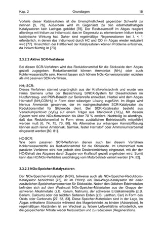 Kap. 2                              Grundlagen                                   15

Vorteile dieser Katalysatoren ist die Unempfindlichkeit gegenüber Schwefel zu
nennen [5, 76]. Außerdem wird im Gegensatz zu den edelmetallhaltigen
Katalysatoren kein Lachgas gebildet [76]. Der Restsauerstoff im Abgas reagiert
allerdings mit Iridium zu Iridiumoxid, das im Gegensatz zu elementarem Iridium keine
katalytische Wirkung hat. Daher sind regelmäßige Regenerationen bei λ < 1
erforderlich, in denen das Iridiumoxid durch HC und CO im Abgas wieder reduziert
wird [77]. Hinsichtlich der Haltbarkeit der Katalysatoren können Probleme entstehen,
da Iridium flüchtig ist [73].


2.3.2.2 Aktive SCR-Verfahren

Bei diesen SCR-Verfahren wird das Reduktionsmittel für die Stickoxide dem Abgas
gezielt zugegeben. Reduktionsmittel können Ammoniak (NH3) oder auch
Kohlenwasserstoffe sein. Hiermit lassen sich höhere NOx-Konversionsraten erzielen
als mit passiven SCR-Verfahren.

NH3-SCR:
Dieses Verfahren stammt ursprünglich aus der Kraftwerkstechnik und wurde von
Firma Siemens unter der Bezeichnung SINOX-System für Dieselmotoren im
Nutzfahrzeug- und PKW-Bereich zur Serienreife entwickelt. Hierbei wird dem Abgas
Harnstoff (NH2CONH2) in Form einer wässrigen Lösung zugeführt. Im Abgas wird
hieraus Ammoniak gewonnen, der im nachgeschalteten SCR-Katalysator als
Reduktionsmittel für Stickoxide dient. Der SCR-Katalysator besteht aus
Vanadiumpentoxid (V2O5) auf einem Träger aus Titandioxid (TiO2). Mit diesem
System wird eine NOx-Konversion bis über 70 % erreicht. Nachteilig ist allerdings,
daß das Reduktionsmittel in Form eines zusätzlichen Betriebsstoffs mitgeführt
werden muß [6, 74, 75, 79, 80]. Als Alternative zur wässrigen Harnstofflösung
können auch reiner Ammoniak, Salmiak, fester Harnstoff oder Ammoniumcarbamat
eingesetzt werden [80, 81].

HC-SCR:
Wie beim passiven SCR-Verfahren dienen auch bei diesem Verfahren
Kohlenwasserstoffe als Reduktionsmittel für die Stickoxide. Im Unterschied zum
passiven Verfahren wird hier jedoch eine Dosiereinrichtung eingesetzt, mit der der
HC-Gehalt des Abgases durch Zugabe von Kraftstoff gezielt angehoben wird. Somit
kann das HC/NOx-Verhältnis unabhängig vom Motorbetrieb variiert werden [74, 82].


2.3.2.3 NOx-Speicher-Katalysatoren

Der NOx-Speicher-Katalysator (NSK), teilweise auch als NOx-Speicher-Reduktions-
Katalysator bezeichnet [75], ist im Prinzip ein Drei-Wege-Katalysator mit einer
zusätzlichen Speicherkomponenten für Stickoxide. Neben den üblichen Edelmetallen
befinden sich auf dem Washcoat NOx-Speicher-Materialien aus der Gruppe der
schweren Alkalimetalle (z.B. Kalium, Natrium), der schweren Erdalkalimetalle (z.B.
Barium, Calcium) oder der leichten Seltenen Erden (z.B. Lanthan, Cer) in Form des
Oxids oder Carbonats [27, 68, 83]. Diese Speicher-Materialien sind in der Lage, im
Abgas enthaltene Stickoxide während des Magerbetriebs zu binden (Adsorption). In
regelmäßigen Abständen ist ein Wechsel zu fettem Luftverhältnis erforderlich, um
die gespeicherten Nitrate wieder freizusetzen und zu reduzieren (Regeneration).
 
