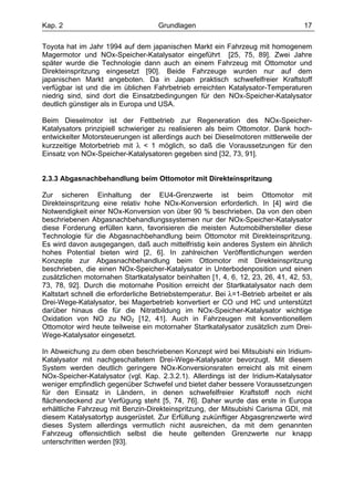 Kap. 2                               Grundlagen                                     17

Toyota hat im Jahr 1994 auf dem japanischen Markt ein Fahrzeug mit homogenem
Magermotor und NOx-Speicher-Katalysator eingeführt [25, 75, 89]. Zwei Jahre
später wurde die Technologie dann auch an einem Fahrzeug mit Ottomotor und
Direkteinspritzung eingesetzt [90]. Beide Fahrzeuge wurden nur auf dem
japanischen Markt angeboten. Da in Japan praktisch schwefelfreier Kraftstoff
verfügbar ist und die im üblichen Fahrbetrieb erreichten Katalysator-Temperaturen
niedrig sind, sind dort die Einsatzbedingungen für den NOx-Speicher-Katalysator
deutlich günstiger als in Europa und USA.

Beim Dieselmotor ist der Fettbetrieb zur Regeneration des NOx-Speicher-
Katalysators prinzipiell schwieriger zu realisieren als beim Ottomotor. Dank hoch-
entwickelter Motorsteuerungen ist allerdings auch bei Dieselmotoren mittlerweile der
kurzzeitige Motorbetrieb mit λ < 1 möglich, so daß die Voraussetzungen für den
Einsatz von NOx-Speicher-Katalysatoren gegeben sind [32, 73, 91].


2.3.3 Abgasnachbehandlung beim Ottomotor mit Direkteinspritzung

Zur sicheren Einhaltung der EU4-Grenzwerte ist beim Ottomotor mit
Direkteinspritzung eine relativ hohe NOx-Konversion erforderlich. In [4] wird die
Notwendigkeit einer NOx-Konversion von über 90 % beschrieben. Da von den oben
beschriebenen Abgasnachbehandlungssystemen nur der NOx-Speicher-Katalysator
diese Forderung erfüllen kann, favorisieren die meisten Automobilhersteller diese
Technologie für die Abgasnachbehandlung beim Ottomotor mit Direkteinspritzung.
Es wird davon ausgegangen, daß auch mittelfristig kein anderes System ein ähnlich
hohes Potential bieten wird [2, 6]. In zahlreichen Veröffentlichungen werden
Konzepte zur Abgasnachbehandlung beim Ottomotor mit Direkteinspritzung
beschrieben, die einen NOx-Speicher-Katalysator in Unterbodenposition und einen
zusätzlichen motornahen Startkatalysator beinhalten [1, 4, 6, 12, 23, 26, 41, 42, 53,
73, 78, 92]. Durch die motornahe Position erreicht der Startkatalysator nach dem
Kaltstart schnell die erforderliche Betriebstemperatur. Bei λ=1-Betrieb arbeitet er als
Drei-Wege-Katalysator, bei Magerbetrieb konvertiert er CO und HC und unterstützt
darüber hinaus die für die Nitratbildung im NOx-Speicher-Katalysator wichtige
Oxidation von NO zu NO2 [12, 41]. Auch in Fahrzeugen mit konventionellem
Ottomotor wird heute teilweise ein motornaher Startkatalysator zusätzlich zum Drei-
Wege-Katalysator eingesetzt.

In Abweichung zu dem oben beschriebenen Konzept wird bei Mitsubishi ein Iridium-
Katalysator mit nachgeschaltetem Drei-Wege-Katalysator bevorzugt. Mit diesem
System werden deutlich geringere NOx-Konversionsraten erreicht als mit einem
NOx-Speicher-Katalysator (vgl. Kap. 2.3.2.1). Allerdings ist der Iridium-Katalysator
weniger empfindlich gegenüber Schwefel und bietet daher bessere Voraussetzungen
für den Einsatz in Ländern, in denen schwefelfreier Kraftstoff noch nicht
flächendeckend zur Verfügung steht [5, 74, 76]. Daher wurde das erste in Europa
erhältliche Fahrzeug mit Benzin-Direkteinspritzung, der Mitsubishi Carisma GDI, mit
diesem Katalysatortyp ausgerüstet. Zur Erfüllung zukünftiger Abgasgrenzwerte wird
dieses System allerdings vermutlich nicht ausreichen, da mit dem genannten
Fahrzeug offensichtlich selbst die heute geltenden Grenzwerte nur knapp
unterschritten werden [93].
 