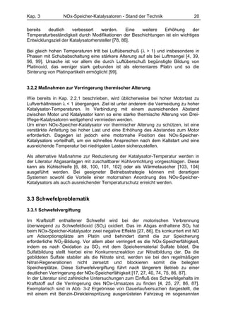 Kap. 3           NOx-Speicher-Katalysatoren - Stand der Technik                 20

bereits   deutlich    verbessert    werden.       Eine weitere Erhöhung       der
Temperaturbeständigkeit durch Modifikationen der Beschichtungen ist ein wichtiges
Entwicklungsziel der Katalysatorhersteller [78, 86].

Bei gleich hohen Temperaturen tritt bei Luftüberschuß (λ > 1) und insbesondere in
Phasen mit Schubabschaltung eine stärkere Alterung auf als bei Luftmangel [4, 39,
96, 99]. Ursache ist vor allem die durch Luftüberschuß begünstigte Bildung von
Platinoxid, das weniger stark gebunden ist als elementares Platin und so die
Sinterung von Platinpartikeln ermöglicht [99].


3.2.2 Maßnahmen zur Verringerung thermischer Alterung

Wie bereits in Kap. 2.2.1 beschrieben, wird üblicherweise bei hoher Motorlast zu
Luftverhältnissen λ < 1 übergangen. Ziel ist unter anderem die Vermeidung zu hoher
Katalysator-Temperaturen. In Verbindung mit einem ausreichenden Abstand
zwischen Motor und Katalysator kann so eine starke thermische Alterung von Drei-
Wege-Katalysatoren weitgehend vermieden werden.
Um einen NOx-Speicher-Katalysator vor thermischer Alterung zu schützen, ist eine
verstärkte Anfettung bei hoher Last und eine Erhöhung des Abstandes zum Motor
erforderlich. Dagegen ist jedoch eine motornahe Position des NOx-Speicher-
Katalysators vorteilhaft, um ein schnelles Ansprechen nach dem Kaltstart und eine
ausreichende Temperatur bei niedrigsten Lasten sicherzustellen.

Als alternative Maßnahme zur Reduzierung der Katalysator-Temperatur werden in
der Literatur Abgasanlagen mit zuschaltbarer Kühlvorrichtung vorgeschlagen. Diese
kann als Kühlschleife [6, 88, 100, 101, 102] oder als Wärmetauscher [103, 104]
ausgeführt werden. Bei geeigneter Betriebsstrategie können mit derartigen
Systemen sowohl die Vorteile einer motornahen Anordnung des NOx-Speicher-
Katalysators als auch ausreichender Temperaturschutz erreicht werden.


3.3 Schwefelproblematik

3.3.1 Schwefelvergiftung

Im Kraftstoff enthaltener Schwefel wird bei der motorischen Verbrennung
überwiegend zu Schwefeldioxid (SO2) oxidiert. Das im Abgas enthaltene SO2 hat
beim NOx-Speicher-Katalysator zwei negative Effekte [27, 86]. Es konkurriert mit NO
um Adsorptionsplätze am Platin und behindert damit die zur Speicherung
erforderliche NO2-Bildung. Vor allem aber verringert es die NOx-Speicherfähigkeit,
indem es nach Oxidation zu SO3 mit dem Speichermaterial Sulfate bildet. Die
Sulfatbildung stellt hierbei eine Konkurrenzreaktion zur Nitratbildung dar. Da die
gebildeten Sulfate stabiler als die Nitrate sind, werden sie bei den regelmäßigen
Nitrat-Regenerationen nicht zersetzt und blockieren somit die belegten
Speicherplätze. Diese Schwefelvergiftung führt nach längerem Betrieb zu einer
deutlichen Verringerung der NOx-Speicherfähigkeit [17, 27, 40, 74, 75, 86, 87].
In der Literatur sind zahlreiche Untersuchungen zum Einfluß des Schwefelgehalts im
Kraftstoff auf die Verringerung des NOx-Umsatzes zu finden [4, 25, 27, 86, 87].
Exemplarisch sind in Abb. 3-2 Ergebnisse von Dauerlaufversuchen dargestellt, die
mit einem mit Benzin-Direkteinspritzung ausgerüsteten Fahrzeug im sogenannten
 