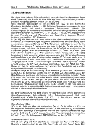 Kap. 3            NOx-Speicher-Katalysatoren - Stand der Technik                    22

3.3.2 Desulfatisierung

Die oben beschriebene Schwefelvergiftung des NOx-Speicher-Katalysators kann
durch Zersetzung der Sulfate mit Hilfe einer speziellen Desulfatisierungsprozedur
prinzipiell rückgängig gemacht werden [25, 26, 27, 109].
Unter mageren Bedingungen ist erst oberhalb von 1000 °C eine thermische
Zersetzung der Sulfate möglich [4, 96]. Bei fetter Abgaszusammensetzung ist dies
dagegen bereits bei deutlich niedrigeren Temperaturen möglich. Die
Literaturangaben zur mindestens erforderlichen Desulfatisierungs-Temperatur liegen
größtenteils zwischen 600 und 650 °C [1, 17, 25, 26, 27, 39, 96, 109]. In [86] werden
je nach Formulierung und Präparation der Beschichtung dagegen Mindest-
temperaturen von bis zu 750 °C genannt.
In [96, 99] wird berichtet, daß beim untersuchten NOx-Speicher-Katalysator auch
nach etwa 25 Verschwefelungen mit jeweils anschließender Desulfatisierung keine
nennenswerte Verschlechterung der NOx-Konversion feststellbar ist und die im
Katalysator verbliebene Schwefelmenge nur etwa 1 g beträgt. Es wird jedoch nicht
ausgeschlossen, daß über die Lebensdauer des NOx-Speicher-Katalysators die
irreversibel gespeicherte Schwefelmenge zunimmt und somit doch noch eine
bleibende Verschlechterung des NOx-Speicherverhaltens herbeigeführt wird. In [86]
beschriebene Untersuchungen zeigen, daß auch nach über 90 Verschwefelungen
und Desulfatisierungen eine NOx-Konversion von etwa 95 % immer wieder erreicht
wird. Offensichtlich kann also auch nach zahlreichen Verschwefelungen der
Ausgangszustand durch Desulfatisierungen zumindest näherungsweise wieder
erreicht werden. In [87] wird allerdings beschrieben, daß der Abfall der NOx-
Konversion bei der Verschwefelung nach wiederholter Desulfatisierung schneller
erfolgt als bei erstmaliger Verschwefelung.
Prinzipiell erfolgt die Desulfatisierung um so schneller, je kleiner das Luftverhältnis
und je höher die Temperatur gewählt wird [27, 87, 105]. Zur erforderlichen Dauer der
Desulfatisierung sind in der Literatur sehr unterschiedliche Angaben zu finden. Nach
[63] liegen die Zeitdauern bei bisher veröffentlichten Desulfatisierungs-Methoden
zwischen 1.5 und 15 min. Aus [87, 99] geht hervor, daß etwa nach 3 min eine
mindestens zu 90 % vollständige Desulfatisierung erzielt wird. Nach [27] wird die
bestmögliche NOx-Konversion nach 5 min wieder erreicht. In [39] wird dagegen
berichtet, daß die ursprüngliche NOx-Speicherkapazität auch nach 10 min erst zu
etwa 75 % wiederhergestellt werden kann.

Bei der Desulfatisierung wird der Schwefel im wesentlichen in Form der gasförmigen
Schwefelverbindungen Schwefeldioxid (SO2), Schwefelwasserstoff (H2S) und
Kohlenoxidsulfid (COS) freigesetzt [25, 105, 110]. Nachfolgend werden die
Eigenschaften dieser Schwefelverbindungen erläutert.

Schwefeldioxid (SO2):
SO2 ist ein farbloses Gas mit stechendem Geruch. Es ist giftig und führt zu
Reizungen der Augen und Atemwege. Mit dem bei der Verbrennung entstehenden
Wasser kann schweflige Säure gebildet werden. Der Geruchsschwellenwert liegt
zwischen 0.16 und 1.3 mg/m³ entsprechend einer Volumenkonzentration zwischen
0.3 und 2.5 ppm. Der Luftgrenzwert (TRGS 900) liegt bei 5 mg/m³ [11, 111, 112].

Schwefelwasserstoff (H2S):
H2S ist sehr giftig und führt ebenfalls zu Reizungen der Augen und Atemwege.
Besonders charakteristisch ist der üble Geruch, der mit dem Geruch fauler Eier
 