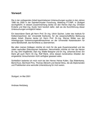 Vorwort

Die in der vorliegenden Arbeit beschriebenen Untersuchungen wurden in den Jahren
1996 bis 2000 in der DaimlerChrysler Forschung, Abteilung FT1/MP, in Stuttgart
durchgeführt. In diesem Zusammenhang danke ich den Herren Dipl.-Ing. Christian
Enderle und Dipl.-Ing. Guido Vent herzlich dafür, daß sie die Durchführung dieser
Untersuchungen ermöglicht haben.

Ein besonderer Dank gilt Herrn Prof. Dr.-Ing. Ulrich Spicher, Leiter des Instituts für
Kolbenmaschinen der Universität Karlsruhe, für die wissenschaftliche Betreuung
dieser Arbeit. Ebenso danke ich Herrn Prof. Dr.-Ing. Werner Müller aus der
Arbeitsgruppe Verbrennungskraftmaschinen an der Universität Kaiserslautern für
seine Bereitschaft, das Korreferat zu übernehmen.

Bei allen meinen Kollegen möchte ich mich für die gute Zusammenarbeit und die
vielen wertvollen Diskussionen bedanken. Hervorheben möchte ich hier die Herren
Dr.-Ing. Dirk Voigtländer, Dipl.-Ing. Walter Boegner und Dr.-Ing. Johannes Ernst. Ein
Dank gilt auch Herrn Dr.-Ing. Rolf Klenk, ohne dessen konstruktive Arbeiten der
eingesetzte Versuchsmotor nicht verfügbar gewesen wäre.

Schließlich bedanke ich mich noch bei den Herren Heiner Kullen, Gijs Walenkamp,
Bernd Kurz, Bernhard Pins, Thomas Albrecht und Daniel Streu, die als Diplomanden
und Praktikanten eine wertvolle Unterstützung für mich waren.




Stuttgart, im Mai 2001



Andreas Hertzberg
 
