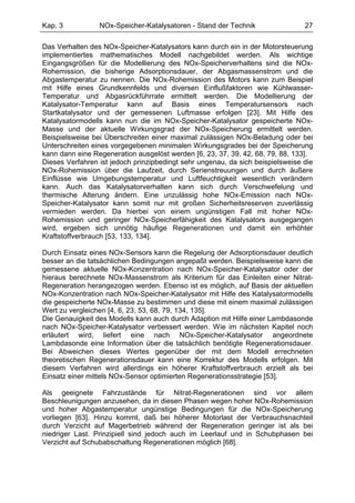 Kap. 3           NOx-Speicher-Katalysatoren - Stand der Technik                 27

Das Verhalten des NOx-Speicher-Katalysators kann durch ein in der Motorsteuerung
implementiertes mathematisches Modell nachgebildet werden. Als wichtige
Eingangsgrößen für die Modellierung des NOx-Speicherverhaltens sind die NOx-
Rohemission, die bisherige Adsorptionsdauer, der Abgasmassenstrom und die
Abgastemperatur zu nennen. Die NOx-Rohemission des Motors kann zum Beispiel
mit Hilfe eines Grundkennfelds und diversen Einflußfaktoren wie Kühlwasser-
Temperatur und Abgasrückführrate ermittelt werden. Die Modellierung der
Katalysator-Temperatur kann auf Basis eines Temperatursensors nach
Startkatalysator und der gemessenen Luftmasse erfolgen [23]. Mit Hilfe des
Katalysatormodells kann nun die im NOx-Speicher-Katalysator gespeicherte NOx-
Masse und der aktuelle Wirkungsgrad der NOx-Speicherung ermittelt werden.
Beispielsweise bei Überschreiten einer maximal zulässigen NOx-Beladung oder bei
Unterschreiten eines vorgegebenen minimalen Wirkungsgrades bei der Speicherung
kann dann eine Regeneration ausgelöst werden [6, 23, 37, 39, 42, 68, 79, 88, 133].
Dieses Verfahren ist jedoch prinzipbedingt sehr ungenau, da sich beispielsweise die
NOx-Rohemission über die Laufzeit, durch Serienstreuungen und durch äußere
Einflüsse wie Umgebungstemperatur und Luftfeuchtigkeit wesentlich verändern
kann. Auch das Katalysatorverhalten kann sich durch Verschwefelung und
thermische Alterung ändern. Eine unzulässig hohe NOx-Emission nach NOx-
Speicher-Katalysator kann somit nur mit großen Sicherheitsreserven zuverlässig
vermieden werden. Da hierbei von einem ungünstigen Fall mit hoher NOx-
Rohemission und geringer NOx-Speicherfähigkeit des Katalysators ausgegangen
wird, ergeben sich unnötig häufige Regenerationen und damit ein erhöhter
Kraftstoffverbrauch [53, 133, 134].

Durch Einsatz eines NOx-Sensors kann die Regelung der Adsorptionsdauer deutlich
besser an die tatsächlichen Bedingungen angepaßt werden. Beispielsweise kann die
gemessene aktuelle NOx-Konzentration nach NOx-Speicher-Katalysator oder der
hieraus berechnete NOx-Massenstrom als Kriterium für das Einleiten einer Nitrat-
Regeneration herangezogen werden. Ebenso ist es möglich, auf Basis der aktuellen
NOx-Konzentration nach NOx-Speicher-Katalysator mit Hilfe des Katalysatormodells
die gespeicherte NOx-Masse zu bestimmen und diese mit einem maximal zulässigen
Wert zu vergleichen [4, 6, 23, 53, 68, 79, 134, 135].
Die Genauigkeit des Modells kann auch durch Adaption mit Hilfe einer Lambdasonde
nach NOx-Speicher-Katalysator verbessert werden. Wie im nächsten Kapitel noch
erläutert wird, liefert eine nach NOx-Speicher-Katalysator angeordnete
Lambdasonde eine Information über die tatsächlich benötigte Regenerationsdauer.
Bei Abweichen dieses Wertes gegenüber der mit dem Modell errechneten
theoretischen Regenerationsdauer kann eine Korrektur des Modells erfolgen. Mit
diesem Verfahren wird allerdings ein höherer Kraftstoffverbrauch erzielt als bei
Einsatz einer mittels NOx-Sensor optimierten Regenerationsstrategie [53].

Als geeignete Fahrzustände für Nitrat-Regenerationen sind vor allem
Beschleunigungen anzusehen, da in diesen Phasen wegen hoher NOx-Rohemission
und hoher Abgastemperatur ungünstige Bedingungen für die NOx-Speicherung
vorliegen [63]. Hinzu kommt, daß bei höherer Motorlast der Verbrauchsnachteil
durch Verzicht auf Magerbetrieb während der Regeneration geringer ist als bei
niedriger Last. Prinzipiell sind jedoch auch im Leerlauf und in Schubphasen bei
Verzicht auf Schubabschaltung Regenerationen möglich [68].
 