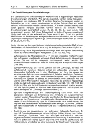 Kap. 3            NOx-Speicher-Katalysatoren - Stand der Technik                  29

3.4.4 Durchführung von Desulfatisierungen

Bei Verwendung von schwefelhaltigem Kraftstoff sind in regelmäßigen Abständen
Desulfatisierungen erforderlich. Wie bereits dargestellt, werden hierzu Katalysator-
Temperaturen von mindestens 600 °C benötigt. Derartige Temperaturen werden im
Fahrbetrieb bei hohen Lasten, beispielsweise bei zügiger Autobahnfahrt, von selbst
erreicht. Wenn in diesen Phasen Luftverhältnisse λ < 1 durch Vollast-Anfettung oder
durch gezielte Vorgabe eingestellt werden, können auf einfache Weise
Desulfatisierungen durchgeführt werden [1, 26, 92, 96]. Es kann jedoch nicht
vorausgesetzt werden, daß dieser Fahrzustand bei jedem Fahrzeug ausreichend
häufig und stets mit der erforderlichen Dauer erreicht wird. Somit sind gezielte
Maßnahmen zur Anhebung der Katalysator-Temperatur erforderlich, um auch unter
ungünstigen Bedingungen regelmäßige Desulfatisierungen durchführen zu können
[1, 26, 27, 40, 63, 96].

In der Literatur werden verschiedene motorische und außermotorische Maßnahmen
beschrieben, mit deren Hilfe eine Anhebung der Katalysator-Temperatur möglich ist:
-   Spätzündung: Hohe Abgastemperaturen infolge einer sehr späten Verbrennung
    führen zu einer Aufheizung des Katalysators [4, 26, 100, 139, 140].
-   Lufteinblasung: Bei Motorbetrieb mit λ < 1 wird der eingesetzte Kraftstoff wegen
    des Luftmangels unvollständig verbrannt. Durch Lufteinblasung im Abgasstrang
    können CO und HC im Katalysator nachmotorisch oxidiert werden. Die
    Exothermie dieser Reaktionen führt zur Aufheizung von Katalysator und Abgas
    [100, 141].
-   Zylinder-Vertrimmung: Ein Teil der Zylinder wird mit Luftmangel, der Rest mit
    Luftüberschuß betrieben. Dadurch erfolgt die vollständige Umsetzung des
    eingesetzten Kraftstoffs erst in dem Katalysator, vor dem das Abgas der
    verschiedenen Zylinder zusammengeführt wird. Bei einer zweiflutigen Gestaltung
    der Abgasanlage vor dem NOx-Speicher-Katalysator und entsprechender
    Aufteilung der Zylinder für Betrieb mit Luftüberschuß und Luftmangel wird die
    Wärme erst im NOx-Speicher-Katalysator freigesetzt. Bei einflutiger Abgasanlage
    erfolgt die Wärmefreisetzung bereits im Startkatalysator [26, 100, 142, 143]. Ein
    ähnlicher Effekt wie durch Zylinder-Vertrimmung kann dadurch erreicht werden,
    daß alle Zylinder jeweils im Wechsel zwei Arbeitsspiele mit Luftüberschuß und
    zwei Arbeitsspiele mit Luftmangel betrieben werden [144].
-   Spezielle Einspritzstrategie: Bei Direkteinspritzung kann durch Wahl von
    geeigneten Strategien zur Einspritzung eine Anhebung der Abgastemperatur
    realisiert werden. Wesentliche Parameter sind hierbei der Einspritzzeitpunkt und
    die Anzahl der Einspritzungen pro Arbeitsspiel. Beispielsweise kann durch eine
    zweite Kraftstoff-Einspritzung spät im Expansionstakt eine Anreicherung des
    Abgases mit unverbrannten Kohlenwasserstoffen erfolgen. Durch die Oxidation
    der Kohlenwasserstoffe im Katalysator wird eine Temperaturanhebung erreicht
    [26, 100].
-   Deaktivierung der Abgaskühlung bei motornaher Katalysator-Anordnung: In
    Kap. 3.2.2 werden Abgasanlagen mit zuschaltbarer Kühlvorrichtung beschrieben.
    Mit derartigen Systemen kann der NOx-Speicher-Katalysator motornah
    angeordnet werden, ohne eine verstärkte thermische Alterung in Kauf nehmen zu
    müssen. Sofern ein solches System eingesetzt wird, führt die Deaktivierung der
    Kühlvorrichtung unmittelbar zu einer Anhebung der Katalysator-Temperatur. Im
 