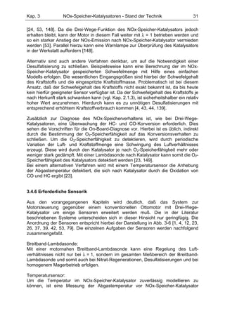 Kap. 3            NOx-Speicher-Katalysatoren - Stand der Technik                    31

[24, 53, 148]. Da die Drei-Wege-Funktion des NOx-Speicher-Katalysators jedoch
erhalten bleibt, kann der Motor in diesem Fall weiter mit λ = 1 betrieben werden und
so ein starker Anstieg der NOx-Emission nach NOx-Speicher-Katalysator vermieden
werden [53]. Parallel hierzu kann eine Warnlampe zur Überprüfung des Katalysators
in der Werkstatt auffordern [148].

Alternativ sind auch andere Verfahren denkbar, um auf die Notwendigkeit einer
Desulfatisierung zu schließen. Beispielsweise kann eine Berechnung der im NOx-
Speicher-Katalysator gespeicherten Schwefelmenge mit Hilfe eines einfachen
Modells erfolgen. Die wesentlichen Eingangsgrößen sind hierbei der Schwefelgehalt
des Kraftstoffs und die eingespritzte Kraftstoffmasse. Problematisch ist bei diesem
Ansatz, daß der Schwefelgehalt des Kraftstoffs nicht exakt bekannt ist, da bis heute
kein hierfür geeigneter Sensor verfügbar ist. Da der Schwefelgehalt des Kraftstoffs je
nach Herkunft stark schwanken kann (vgl. Kap. 2.1.3), ist sicherheitshalber ein relativ
hoher Wert anzunehmen. Hierdurch kann es zu unnötigen Desulfatisierungen mit
entsprechend erhöhtem Kraftstoffverbrauch kommen [4, 43, 44, 139].

Zusätzlich zur Diagnose des NOx-Speicherverhaltens ist, wie bei Drei-Wege-
Katalysatoren, eine Überwachung der HC- und CO-Konversion erforderlich. Dies
sehen die Vorschriften für die On-Board-Diagnose vor. Hierbei ist es üblich, indirekt
durch die Bestimmung der O2-Speicherfähigkeit auf das Konversionsverhalten zu
schließen. Um die O2-Speicherfähigkeit zu detektieren, wird durch periodische
Variation der Luft- und Kraftstoffmenge eine Schwingung des Luftverhältnisses
erzeugt. Diese wird durch den Katalysator je nach O2-Speicherfähigkeit mehr oder
weniger stark gedämpft. Mit einer Lambdasonde nach Katalysator kann somit die O2-
Speicherfähigkeit des Katalysators detektiert werden [23, 149].
Bei einem alternativen Verfahren wird mit einem Temperatursensor die Anhebung
der Abgastemperatur detektiert, die sich nach Katalysator durch die Oxidation von
CO und HC ergibt [23].


3.4.6 Erforderliche Sensorik

Aus den vorangegangenen Kapiteln wird deutlich, daß das System zur
Motorsteuerung gegenüber einem konventionellen Ottomotor mit Drei-Wege-
Katalysator um einige Sensoren erweitert werden muß. Die in der Literatur
beschriebenen Systeme unterscheiden sich in dieser Hinsicht nur geringfügig. Die
Anordnung der Sensoren entspricht hierbei der Darstellung in Abb. 3-6 [1, 4, 12, 23,
26, 37, 39, 42, 53, 79]. Die einzelnen Aufgaben der Sensoren werden nachfolgend
zusammengefaßt.

Breitband-Lambdasonde:
Mit einer motornahen Breitband-Lambdasonde kann eine Regelung des Luft-
verhältnisses nicht nur bei λ = 1, sondern im gesamten Meßbereich der Breitband-
Lambdasonde und somit auch bei Nitrat-Regenerationen, Desulfatisierungen und bei
homogenem Magerbetrieb erfolgen.

Temperatursensor:
Um die Temperatur im NOx-Speicher-Katalysator zuverlässig modellieren zu
können, ist eine Messung der Abgastemperatur vor NOx-Speicher-Katalysator
 