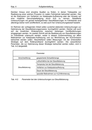 Kap. 4                            Aufgabenstellung                                34

Darüber hinaus sind einzelne Quellen zu finden, in denen Teilaspekte zur
Realisierung einer solchen Prozedur im realen Fahrbetrieb betrachtet werden. Hier
ist die Diskussion von Verfahren zur Katalysator-Aufheizung oder der Hinweis auf
eine mögliche Geruchsbelästigung durch H2S zu nennen. Detaillierte
Untersuchungen mit gezielt herbeigeführten Desulfatisierungen im Fahrbetrieb sind
allerdings bisher nicht veröffentlicht, so daß auch hier Untersuchungsbedarf besteht.

Im Rahmen der vorliegenden Arbeit sollen zunächst stationäre Untersuchungen zur
Optimierung der Desulfatisierungsprozedur durchgeführt werden. Hierbei soll auch
auf die erwähnten Widersprüche zwischen bisherigen Veröffentlichungen
eingegangen werden. Im zweiten Schritt soll die Realisierung von Desulfatisierungen
im Fahrbetrieb untersucht werden, wobei in diesem Zusammenhang vor allem
Maßnahmen zur Katalysator-Aufheizung und zur Minimierung der H2S-Emission
betrachtet werden sollen. Abschließend sollen Messungen mit der entwickelten
Strategie auf dem Rollenprüfstand durchgeführt werden. Die wesentlichen
Parameter, die zur Optimierung dieser Strategie betrachtet werden sollen, sind in
Tab. 4-2 dargestellt.


                               Parameter

         Verschwefelung        gespeicherte Schwefelmenge
                               Luftverhältnis bei der Desulfatisierung
                               Temperatur bei der Desulfatisierung
         Desulfatisierung      Verfahren zur Katalysatoraufheizung
                               Dauer der Desulfatisierung
                               spezielle Maßnahmen zur H 2S-Minimierung


Tab. 4-2:    Parameter bei den Untersuchungen zur Desulfatisierung
 