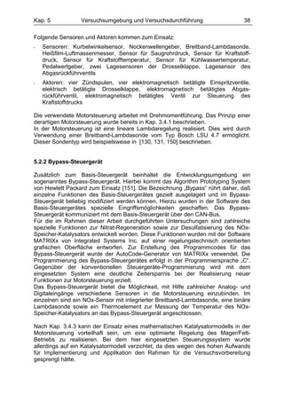 Kap. 5            Versuchsumgebung und Versuchsdurchführung                   38

Folgende Sensoren und Aktoren kommen zum Einsatz:
-   Sensoren: Kurbelwinkelsensor, Nockenwellengeber, Breitband-Lambdasonde,
    Heißfilm-Luftmassenmesser, Sensor für Saugrohrdruck, Sensor für Kraftstoff-
    druck, Sensor für Kraftstofftemperatur, Sensor für Kühlwassertemperatur,
    Pedalwertgeber, zwei Lagesensoren der Drosselklappe, Lagesensor des
    Abgasrückführventils
-   Aktoren: vier Zündspulen, vier elektromagnetisch betätigte Einspritzventile,
    elektrisch betätigte Drosselklappe, elektromagnetisch betätigtes Abgas-
    rückführventil, elektromagnetisch betätigtes Ventil zur Steuerung des
    Kraftstoffdrucks

Die verwendete Motorsteuerung arbeitet mit Drehmomentführung. Das Prinzip einer
derartigen Motorsteuerung wurde bereits in Kap. 3.4.1 beschrieben.
In der Motorsteuerung ist eine lineare Lambdaregelung realisiert. Dies wird durch
Verwendung einer Breitband-Lambdasonde vom Typ Bosch LSU 4.7 ermöglicht.
Dieser Sondentyp wird beispielsweise in [130, 131, 150] beschrieben.


5.2.2 Bypass-Steuergerät

Zusätzlich zum Basis-Steuergerät beinhaltet die Entwicklungsumgebung ein
sogenanntes Bypass-Steuergerät. Hierbei kommt das Algorithm Prototyping System
von Hewlett Packard zum Einsatz [151]. Die Bezeichnung „Bypass“ rührt daher, daß
einzelne Funktionen des Basis-Steuergerätes gezielt ausgelagert und im Bypass-
Steuergerät beliebig modifiziert werden können. Hierzu wurden in der Software des
Basis-Steuergerätes spezielle Eingriffsmöglichkeiten geschaffen. Das Bypass-
Steuergerät kommuniziert mit dem Basis-Steuergerät über den CAN-Bus.
Für die im Rahmen dieser Arbeit durchgeführten Untersuchungen sind zahlreiche
spezielle Funktionen zur Nitrat-Regeneration sowie zur Desulfatisierung des NOx-
Speicher-Katalysators entwickelt worden. Diese Funktionen wurden mit der Software
MATRIXx von Integrated Systems Inc. auf einer regelungstechnisch orientierten
grafischen Oberfläche entworfen. Zur Erstellung des Programmcodes für das
Bypass-Steuergerät wurde der AutoCode-Generator von MATRIXx verwendet. Die
Programmierung des Bypass-Steuergerätes erfolgt in der Programmiersprache „C“.
Gegenüber der konventionellen Steuergeräte-Programmierung wird mit dem
eingesetzten System eine deutliche Zeitersparnis bei der Realisierung neuer
Funktionen zur Motorsteuerung erzielt.
Das Bypass-Steuergerät bietet die Möglichkeit, mit Hilfe zahlreicher Analog- und
Digitaleingänge verschiedene Sensoren in die Motorsteuerung einzubinden. Im
einzelnen sind ein NOx-Sensor mit integrierter Breitband-Lambdasonde, eine binäre
Lambdasonde sowie ein Thermoelement zur Messung der Temperatur des NOx-
Speicher-Katalysators an das Bypass-Steuergerät angeschlossen.

Nach Kap. 3.4.3 kann der Einsatz eines mathematischen Katalysatormodells in der
Motorsteuerung vorteilhaft sein, um eine optimierte Regelung des Mager/Fett-
Betriebs zu realisieren. Bei dem hier eingesetzten Steuerungssystem wurde
allerdings auf ein Katalysatormodell verzichtet, da dies wegen des hohen Aufwands
für Implementierung und Applikation den Rahmen für die Versuchsvorbereitung
gesprengt hätte.
 
