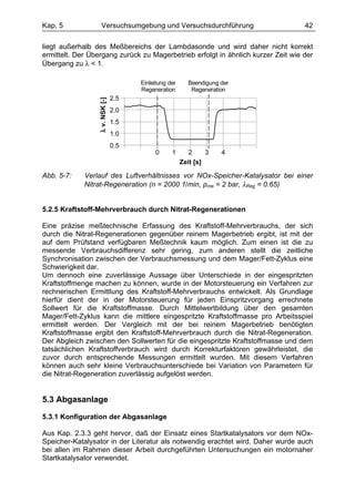 Kap. 5              Versuchsumgebung und Versuchsdurchführung                     42

liegt außerhalb des Meßbereichs der Lambdasonde und wird daher nicht korrekt
ermittelt. Der Übergang zurück zu Magerbetrieb erfolgt in ähnlich kurzer Zeit wie der
Übergang zu λ < 1.

                                      Einleitung der     Beendigung der
                                      Regeneration        Regeneration
                                2.5
                 λ v. NSK [-]
                                2.0
                                1.5
                                1.0
                                0.5
                                           0      1       2     3   4
                                                       Zeit [s]

Abb. 5-7:    Verlauf des Luftverhältnisses vor NOx-Speicher-Katalysator bei einer
             Nitrat-Regeneration (n = 2000 1/min, pme = 2 bar, λReg = 0.65)


5.2.5 Kraftstoff-Mehrverbrauch durch Nitrat-Regenerationen

Eine präzise meßtechnische Erfassung des Kraftstoff-Mehrverbrauchs, der sich
durch die Nitrat-Regenerationen gegenüber reinem Magerbetrieb ergibt, ist mit der
auf dem Prüfstand verfügbaren Meßtechnik kaum möglich. Zum einen ist die zu
messende Verbrauchsdifferenz sehr gering, zum anderen stellt die zeitliche
Synchronisation zwischen der Verbrauchsmessung und dem Mager/Fett-Zyklus eine
Schwierigkeit dar.
Um dennoch eine zuverlässige Aussage über Unterschiede in der eingespritzten
Kraftstoffmenge machen zu können, wurde in der Motorsteuerung ein Verfahren zur
rechnerischen Ermittlung des Kraftstoff-Mehrverbrauchs entwickelt. Als Grundlage
hierfür dient der in der Motorsteuerung für jeden Einspritzvorgang errechnete
Sollwert für die Kraftstoffmasse. Durch Mittelwertbildung über den gesamten
Mager/Fett-Zyklus kann die mittlere eingespritzte Kraftstoffmasse pro Arbeitsspiel
ermittelt werden. Der Vergleich mit der bei reinem Magerbetrieb benötigten
Kraftstoffmasse ergibt den Kraftstoff-Mehrverbrauch durch die Nitrat-Regeneration.
Der Abgleich zwischen den Sollwerten für die eingespritzte Kraftstoffmasse und dem
tatsächlichen Kraftstoffverbrauch wird durch Korrekturfaktoren gewährleistet, die
zuvor durch entsprechende Messungen ermittelt wurden. Mit diesem Verfahren
können auch sehr kleine Verbrauchsunterschiede bei Variation von Parametern für
die Nitrat-Regeneration zuverlässig aufgelöst werden.


5.3 Abgasanlage

5.3.1 Konfiguration der Abgasanlage

Aus Kap. 2.3.3 geht hervor, daß der Einsatz eines Startkatalysators vor dem NOx-
Speicher-Katalysator in der Literatur als notwendig erachtet wird. Daher wurde auch
bei allen im Rahmen dieser Arbeit durchgeführten Untersuchungen ein motornaher
Startkatalysator verwendet.
 