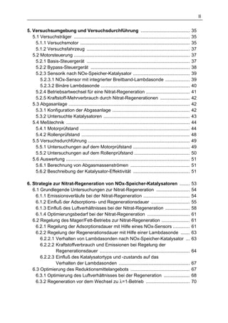 II


5. Versuchsumgebung und Versuchsdurchführung ......................................                                  35
   5.1 Versuchsträger ..........................................................................................     35
     5.1.1 Versuchsmotor .....................................................................................       35
     5.1.2 Versuchsfahrzeug ................................................................................         37
   5.2 Motorsteuerung ..........................................................................................     37
     5.2.1 Basis-Steuergerät ................................................................................        37
     5.2.2 Bypass-Steuergerät .............................................................................          38
     5.2.3 Sensorik nach NOx-Speicher-Katalysator ............................................                       39
       5.2.3.1 NOx-Sensor mit integrierter Breitband-Lambdasonde ...................                                 39
       5.2.3.2 Binäre Lambdasonde .....................................................................              40
     5.2.4 Betriebsartwechsel für eine Nitrat-Regeneration ..................................                        41
     5.2.5 Kraftstoff-Mehrverbrauch durch Nitrat-Regenerationen .......................                              42
   5.3 Abgasanlage ..............................................................................................    42
     5.3.1 Konfiguration der Abgasanlage ............................................................                42
     5.3.2 Untersuchte Katalysatoren ...................................................................             43
   5.4 Meßtechnik ................................................................................................   44
     5.4.1 Motorprüfstand .....................................................................................      44
     5.4.2 Rollenprüfstand ....................................................................................      48
   5.5 Versuchsdurchführung ...............................................................................          49
     5.5.1 Untersuchungen auf dem Motorprüfstand ............................................                        49
     5.5.2 Untersuchungen auf dem Rollenprüfstand ...........................................                        50
   5.6 Auswertung ................................................................................................   51
     5.6.1 Berechnung von Abgasmassenströmen ..............................................                          51
     5.6.2 Beschreibung der Katalysator-Effektivität ............................................                    51

6. Strategie zur Nitrat-Regeneration von NOx-Speicher-Katalysatoren ........                                         53
   6.1 Grundlegende Untersuchungen zur Nitrat-Regeneration ..........................                                54
     6.1.1 Emissionsverläufe bei der Nitrat-Regeneration ....................................                        54
     6.1.2 Einfluß der Adsorptions- und Regenerationsdauer ..............................                            55
     6.1.3 Einfluß des Luftverhältnisses bei der Nitrat-Regeneration ...................                             58
     6.1.4 Optimierungsbedarf bei der Nitrat-Regeneration .................................                          61
   6.2 Regelung des Mager/Fett-Betriebs zur Nitrat-Regeneration ......................                               61
     6.2.1 Regelung der Adsorptionsdauer mit Hilfe eines NOx-Sensors .............                                   61
     6.2.2 Regelung der Regenerationsdauer mit Hilfe einer Lambdasonde .......                                       63
       6.2.2.1 Verhalten von Lambdasonden nach NOx-Speicher-Katalysator ...                                          63
       6.2.2.2 Kraftstoffverbrauch und Emissionen bei Regelung der
                Regenerationsdauer ......................................................................            64
       6.2.2.3 Einfluß des Katalysatortyps und -zustands auf das
                Verhalten der Lambdasonden .......................................................                   67
   6.3 Optimierung des Reduktionsmittelangebots ..............................................                       67
     6.3.1 Optimierung des Luftverhältnisses bei der Regeneration ....................                               68
     6.3.2 Regeneration vor dem Wechsel zu λ=1-Betrieb ..................................                            70
 