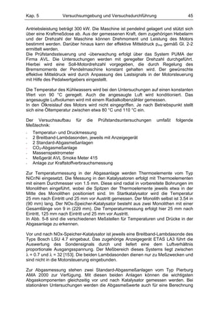 Kap. 5            Versuchsumgebung und Versuchsdurchführung                      45

Antriebsleistung beträgt 300 kW. Die Maschine ist pendelnd gelagert und stützt sich
über eine Kraftmeßdose ab. Aus der gemessenen Kraft, dem zugehörigen Hebelarm
und der Drehzahl der Maschine können Drehmoment und Leistung des Motors
bestimmt werden. Darüber hinaus kann der effektive Mitteldruck pme gemäß Gl. 2-2
ermittelt werden.
Die Prüfstandssteuerung und -überwachung erfolgt über das System PUMA der
Firma AVL. Die Untersuchungen werden mit geregelter Drehzahl durchgeführt.
Hierbei wird eine Soll-Motordrehzahl vorgegeben, die durch Regelung des
Bremsmoments der Pendelmaschine konstant gehalten wird. Der gewünschte
effektive Mitteldruck wird durch Anpassung des Lastsignals in der Motorsteuerung
mit Hilfe des Pedalwertgebers eingestellt.

Die Temperatur des Kühlwassers wird bei den Untersuchungen auf einen konstanten
Wert von 90 °C geregelt. Auch die angesaugte Luft wird konditioniert. Das
angesaugte Luftvolumen wird mit einem Radialkolbenzähler gemessen.
In den Ölkreislauf des Motors wird nicht eingegriffen. Je nach Betriebspunkt stellt
sich eine Öltemperatur zwischen etwa 80 °C und 110 °C ein.

Der Versuchsaufbau       für   die   Prüfstandsuntersuchungen    umfaßt    folgende
Meßtechnik:
-   Temperatur- und Druckmessung
-   2 Breitband-Lambdasonden, jeweils mit Anzeigegerät
-   2 Standard-Abgasmeßanlagen
-   CO2-Abgasmeßanlage
-   Massenspektrometer
-   Meßgerät AVL Smoke Meter 415
-   Anlage zur Kraftstoffverbrauchsmessung

Zur Temperaturmessung in der Abgasanlage werden Thermoelemente vom Typ
NiCr/Ni eingesetzt. Die Messung in den Katalysatoren erfolgt mit Thermoelementen
mit einem Durchmesser von 1.5 mm. Diese sind radial in vorbereitete Bohrungen im
Monolithen eingeführt, wobei die Spitzen der Thermoelemente jeweils etwa in der
Mitte des Monolithen positioniert sind. Im Startkatalysator wird die Temperatur
25 mm nach Eintritt und 25 mm vor Austritt gemessen. Der Monolith selbst ist 3.54 in
(90 mm) lang. Der NOx-Speicher-Katalysator besteht aus zwei Monolithen mit einer
Gesamtlänge von 9 in (229 mm). Die Temperaturmessung erfolgt hier 25 mm nach
Eintritt, 125 mm nach Eintritt und 25 mm vor Austritt.
In Abb. 5-8 sind die verschiedenen Meßstellen für Temperaturen und Drücke in der
Abgasanlage zu erkennen.

Vor und nach NOx-Speicher-Katalysator ist jeweils eine Breitband-Lambdasonde des
Typs Bosch LSU 4.7 eingebaut. Das zugehörige Anzeigegerät ETAS LA3 führt die
Auswertung des Sondensignals durch und liefert eine dem Luftverhältnis
proportionale Ausgangsspannung. Der Meßbereich dieses Systems liegt zwischen
λ = 0.7 und λ = 32 [153]. Die beiden Lambdasonden dienen nur zu Meßzwecken und
sind nicht in die Motorsteuerung eingebunden.

Zur Abgasmessung stehen zwei Standard-Abgasmeßanlagen vom Typ Pierburg
AMA 2000 zur Verfügung. Mit diesen beiden Anlagen können die wichtigsten
Abgaskomponenten gleichzeitig vor und nach Katalysator gemessen werden. Bei
stationären Untersuchungen werden die Abgasmeßwerte auch für eine Berechnung
 