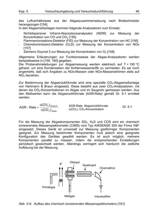 Kap. 5              Versuchsumgebung und Versuchsdurchführung                 46

des Luftverhältnisses aus der Abgaszusammensetzung nach Brettschneider
herangezogen [154].
In den Abgasmeßanlagen kommen folgende Analysatoren zum Einsatz:
-   Nichtdispersiver Infrarot-Absorptionsanalysator (NDIR) zur Messung der
    Konzentration von CO und CO2 [155]
-   Flammenionisations-Detektor (FID) zur Messung der Konzentration von HC [156]
-   Chemoluminiszenz-Detektor (CLD) zur Messung der Konzentration von NOx
    [157]
-   Siemens Oxymat 5 zur Messung der Konzentration von O2 [158]
Allgemeine Erläuterungen zur Funktionsweise der Abgas-Analysatoren werden
beispielsweise in [159, 160] gegeben.
Die Probenahmeleitungen zur Abgasmessung werden elektrisch auf T = 190 °C
geheizt, um eine Kondensation der Kohlenwasserstoffe zu vermeiden. Es sei noch
angemerkt, daß sich Angaben zu NOx-Massen oder NOx-Massenströmen stets auf
NO2 beziehen.

Zur Bestimmung der Abgasrückführrate wird eine spezielle CO2-Abgasmeßanlage
von Hartmann & Braun eingesetzt. Diese besteht aus zwei CO2-Analysatoren, mit
denen die CO2-Konzentrationen im Abgas und im Saugrohr gemessen werden. Aus
den Meßwerten kann die Abgasrückführrate (AGR-Rate) gemäß Gl. 5-1 ermittelt
werden.

               c(CO 2 ) Saugrohr   AGR-Rate: Abgasrückführrate
AGR − Rate =                                                        Gl. 5-1
                c(CO 2 ) Abgas     c(CO2): CO2-Konzentration



Für die Messung der Abgaskomponenten SO2, H2S und COS wird ein chemisch
ionisierendes Massenspektrometer (CIMS) vom Typ AIRSENSE 500 der Firma V&F
eingesetzt. Dieses Gerät ist universell zur Messung gasförmiger Komponenten
geeignet. Zur Messung bestimmter Komponenten muß jedoch eine geeignete
Konfiguration des Gerätes gewählt werden. Es ist auch möglich, mehrere
Komponenten parallel zu messen, indem die entsprechenden Einstellungen
periodisch gewechselt werden. Allerdings verringert sich hierdurch die zeitliche
Auflösung bei der Messung.




Abb. 5-9: Aufbau des chemisch ionisierenden Massenspektrometers [161]
 
