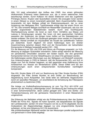Kap. 5            Versuchsumgebung und Versuchsdurchführung                      47

Abb. 5-9 zeigt schematisch den Aufbau des CIMS. Aus einem glühenden
Wolframdraht (Filament) treten Elektronen aus, die in einem elektrischen Feld
beschleunigt werden. Durch Kollision mit diesen Elektronen wird das zugeführte
Primärgas (Xenon, Krypton oder Quecksilber) ionisiert. Die erzeugten Ionen werden
in einem Oktopol zu einem Ionenstrahl gebündelt. Beim Zusammentreffen dieses
Ionenstrahls mit dem Meßgas erfolgt ein Elektronenaustausch, der zu einer
Ionisierung des Meßgases führt. Typischerweise erfolgt dies bei einem Druck von
10-3 Pa. Das ionisierte Meßgas durchläuft ein Massenfilter (Quadrupol), das aus vier
parallel angeordneten Stabelektroden besteht. Durch eine hochfrequente
Wechselspannung werden die Ionen je nach ihrem Verhältnis aus Masse und
Ladung in Schwingungen versetzt. Nur Ionen mit dem gewünschten Verhältnis
passieren den Quadrupol, die übrigen Ionen treffen auf die Stabelektroden und
werden entladen. Die durch den Quadrupol gelangten Ionen werden im Channeltron
detektiert. Hierbei ermittelt ein Impulszähler die Anzahl der auftreffenden Teilchen
pro Zeiteinheit. Durch Abgleich mit einem Kalibriergas kann ein direkter
Zusammenhang zwischen diesem Wert und der Konzentration der betrachteten
Komponente im Meßgas hergestellt werden [161 - 164].
Für die Messung von SO2 und COS wird Xenon als Primärgas eingesetzt, zur H2S-
Messung ist dagegen Quecksilber erforderlich. Daher erfolgt während der Messung
ein periodisches Umschalten zwischen den beiden Gasen. Die drei genannten
Komponenten können mit einer Abtastfrequenz von etwa 6 Hz gemessen werden.
Als Kalibriergase werden Mischungen aus den Meßgasen und Stickstoff verwendet.
Aus Untersuchungen in [163] ist bekannt, daß die Komponenten SO2 und H2S im
Abgas zum Teil mit Wasser reagieren, so daß gegenüber einer Kalibrierung ohne
Anwesenheit von Wasser ein Minderbefund auftritt. Dieser Effekt wird bei den
Untersuchungen durch einen entsprechenden Korrekturfaktor nachträglich
kompensiert.

Das AVL Smoke Meter 415 wird zur Bestimmung der Filter Smoke Number (FSN)
eingesetzt. Die Filter Smoke Number ist eine Größe zur Beschreibung der
Abgastrübung durch Rußpartikel. Das Gerät leitet ein definiertes Abgasvolumen
durch ein spezielles Filterpapier, um anschließend die Schwärzung des Filterpapiers
photometrisch zu bestimmen [165].

Die Anlage zur Kraftstoffverbrauchsmessung ist vom Typ PLU 401-107W und
stammt von der Pierburg Luftfahrtgeräte Union. Die Messung des Verbrauchs erfolgt
in einer Schwimmerkammer, deren Zufluß geregelt wird. Über eine Dichte- und
Temperaturmessung wird der gemessene Volumenstrom in einen Massenstrom
umgerechnet.

Die Erfassung der Meßdaten erfolgt wie die Prüfstandssteuerung über das System
PUMA der Firma AVL. Signale mit hoher Dynamik, wie beispielsweise die Signale
der Lambdasonden, werden mit einer Frequenz von bis zu 25 Hz abgetastet. Da die
Analysatoren der Abgasmeßanlage dagegen nur eine eingeschränkte Dynamik
aufweisen, ist hier eine Abtastung mit 3 Hz ausreichend.
Alle prüfstandsseitigen Meßwerte werden bei den Messungen parallel aufgezeichnet
und gemeinsam in einer Datei abgelegt.
 