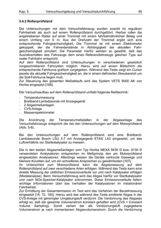 Kap. 5            Versuchsumgebung und Versuchsdurchführung                       48

5.4.2 Rollenprüfstand

Die Untersuchungen mit dem Versuchsfahrzeug wurden sowohl im regulären
Fahrbetrieb als auch auf einem Rollenprüfstand durchgeführt. Hierbei rollen die
angetriebenen Räder auf einer Trommel mit einem fahrbahnähnlichen Belag und
einem Umfang von 6 m. Aus der Drehzahl der Trommel ergibt sich eine
entsprechende Fahrgeschwindigkeit. Die Trommel ist mit einem Elektromotor
gekoppelt, der die Fahrwiderstände in Abhängigkeit der aktuellen Fahr-
geschwindigkeit simuliert. Die Parameter hierfür werden so gewählt, daß das
Ausrollverhalten des Fahrzeugs dem eines Referenzfahrzeugs gleichen Typs auf
realer Fahrbahn entspricht.
Auf dem Rollenprüfstand sind Untersuchungen in verschiedenen gesetzlich
vorgeschriebenen Fahrzyklen möglich. Hierzu wird auf einem Bildschirm die
entsprechende Fahrkurve grafisch vorgegeben. Während des Tests zeigt ein Cursor
jeweils die aktuelle Fahrgeschwindigkeit an, die in einem definierten Streubereich um
die Soll-Fahrkurve liegen muß.
Zur Steuerung des gesamten Meßablaufs wird das System VETS 9000 AK von
Horiba eingesetzt [166].

Der Versuchsaufbau auf dem Rollenprüfstand umfaßt folgende Meßtechnik:
-   Temperaturmessung
-   Breitband-Lambdasonde mit Anzeigegerät
-   2 Abgasmeßanlagen
-   CVS-Anlage
-   Massenspektrometer

Die Anordnung der Temperaturmeßstellen in der Abgasanlage des
Versuchsfahrzeugs entspricht der bei den Untersuchungen auf dem Motorprüfstand
(Abb. 5-8).

Bei den Untersuchungen auf dem Rollenprüfstand wird eine Breitband-
Lambdasonde Bosch LSU 4.7 mit Anzeigegerät ETAS LA3 eingesetzt, um das
Luftverhältnis vor Startkatalysator zu messen.

Die in den beiden Abgasmeßanlagen vom Typ Horiba MEXA 9430 D bzw. 9130 D
verwendeten Analysatoren entsprechen im Meßprinzip den am Motorprüfstand
eingesetzten Analysatoren. Allerdings weisen die Geräte verkürzte Gaswege und
kleinere Küvetten auf, um ein schnelleres Ansprechen zu gewährleisten [167].
Im Unterschied zum Motorprüfstand kann die Abgasmessung auf dem
Rollenprüfstand auf zwei verschiedene Arten erfolgen. Während des Tests kann eine
direkte Messung der zeitlichen Emissionsverläufe vor und nach Katalysator erfolgen
(Modalanalyse). Beim Versuchsfahrzeug wird das Abgas hierfür vor Startkatalysator
und nach NOx-Speicher-Katalysator entnommen. Diese Emissionsverläufe liefern
wichtige Informationen über das Verhalten der Katalysatoren im instationären
Fahrbetrieb.
Zur Ermittlung der Gesamtemission im Test wird das Verfahren der Beutelmessung
eingesetzt [16, 72, 160]. Hierzu wird das während des Tests emittierte Abgas in der
CVS-Anlage mit gereinigter Umgebungsluft verdünnt. Die Verdünnung des Abgases
erfolgt so, daß der gesamte Volumenstrom konstant gehalten wird (CVS = Constant
Volume Sampling). Somit variiert der als Verdünnungsluft zugegebene
Volumenstrom je nach momentanem Abgasvolumenstrom. Durch die Verdünnung
 