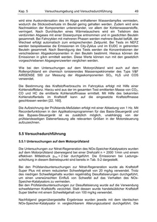 Kap. 5            Versuchsumgebung und Versuchsdurchführung                     49

wird eine Auskondensation des im Abgas enthaltenen Wasserdampfes vermieden,
wodurch die Stickoxidverluste im Beutel gering gehalten werden. Zudem wird eine
Nachreaktion der Komponenten untereinander, vor allem der Kohlenwasserstoffe,
verringert. Nach Durchlaufen eines Wärmetauschers wird ein Teilstrom des
verdünnten Abgases mit einer Dosierpumpe entnommen und in gasdichten Beuteln
gesammelt. Bei Fahrzyklen mit mehreren Phasen werden mehrere Beutel befüllt, der
Wechsel erfolgt automatisch zum entsprechenden Zeitpunkt. Bei Tests im NEFZ
werden beispielsweise die Emissionen im City-Zyklus und im EUDC in getrennten
Beuteln gesammelt. Nach Beendigung des Tests werden die Konzentrationen der
verschiedenen Abgaskomponenten in den Beuteln bestimmt. Hieraus können die
Emissionen in g/km ermittelt werden. Diese Werte können nun mit den gesetzlich
vorgeschriebenen Abgasgrenzwerten verglichen werden.

Wie bei den Untersuchungen auf dem Motorprüfstand wird auch auf dem
Rollenprüfstand ein chemisch ionisierendes Massenspektrometer des Typs V&F
AIRSENSE 500 zur Messung der Abgaskomponenten SO2, H2S und COS
verwendet.

Die Bestimmung des Kraftstoffverbrauchs im Fahrzyklus erfolgt mit Hilfe einer
Kohlenstoffbilanz. Hierzu wird aus der im gesamten Test emittierten Masse von CO2,
CO und HC die emittierte Kohlenstoffmasse ermittelt. Mit Hilfe des bekannten
Kohlenstoffanteils im Kraftstoff kann auf die eingesetzte Kraftstoffmasse
geschlossen werden [22, 160].

Die Aufzeichnung der Prüfstands-Meßdaten erfolgt mit einer Abtastung von 1 Hz. Mit
Recorderfunktionen in den Applikationsprogrammen für das Basis-Steuergerät und
das Bypass-Steuergerät ist es zusätzlich möglich, unabhängig von der
prüfstandsseitigen Datenerfassung alle relevanten Größen in der Motorsteuerung
aufzuzeichnen.


5.5 Versuchsdurchführung

5.5.1 Untersuchungen auf dem Motorprüfstand

Die Untersuchungen zur Nitrat-Regeneration des NOx-Speicher-Katalysators wurden
auf dem Motorprüfstand überwiegend bei einer Drehzahl n = 2000 1/min und einem
effektiven Mitteldruck pme = 2 bar durchgeführt. Die Emissionen bei Ladungs-
schichtung in diesem Betriebspunkt sind bereits in Tab. 5-2 dargestellt.

Bei den Prüfstandsuntersuchungen zur Nitrat-Regeneration wurde als Kraftstoff
Super Plus mit einem reduzierten Schwefelgehalt von 20 mg/kg verwendet. Trotz
des niedrigen Schwefelgehalts wurden regelmäßig Desulfatisierungen durchgeführt,
um einen unerwünschten Einfluß von Schwefel auf das Verhalten des NOx-
Speicher-Katalysators zu vermeiden.
Bei den Prüfstandsuntersuchungen zur Desulfatisierung wurde auf die Verwendung
schwefelarmen Kraftstoffs verzichtet. Statt dessen wurde handelsüblicher Kraftstoff
Super bleifrei mit einem Schwefelgehalt von 100 mg/kg verwendet.

Nachfolgend gegenübergestellte Ergebnisse wurden jeweils mit dem identischen
NOx-Speicher-Katalysator in vergleichbarem Alterungszustand durchgeführt. Die
 