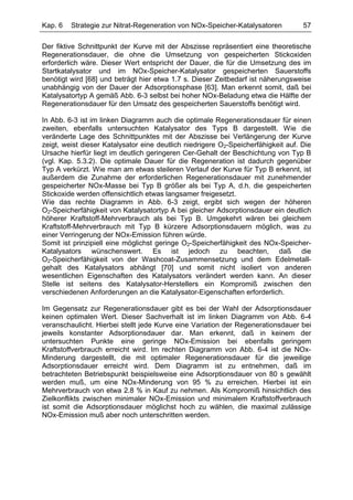 Kap. 6   Strategie zur Nitrat-Regeneration von NOx-Speicher-Katalysatoren          57

Der fiktive Schnittpunkt der Kurve mit der Abszisse repräsentiert eine theoretische
Regenerationsdauer, die ohne die Umsetzung von gespeicherten Stickoxiden
erforderlich wäre. Dieser Wert entspricht der Dauer, die für die Umsetzung des im
Startkatalysator und im NOx-Speicher-Katalysator gespeicherten Sauerstoffs
benötigt wird [68] und beträgt hier etwa 1.7 s. Dieser Zeitbedarf ist näherungsweise
unabhängig von der Dauer der Adsorptionsphase [63]. Man erkennt somit, daß bei
Katalysatortyp A gemäß Abb. 6-3 selbst bei hoher NOx-Beladung etwa die Hälfte der
Regenerationsdauer für den Umsatz des gespeicherten Sauerstoffs benötigt wird.

In Abb. 6-3 ist im linken Diagramm auch die optimale Regenerationsdauer für einen
zweiten, ebenfalls untersuchten Katalysator des Typs B dargestellt. Wie die
veränderte Lage des Schnittpunktes mit der Abszisse bei Verlängerung der Kurve
zeigt, weist dieser Katalysator eine deutlich niedrigere O2-Speicherfähigkeit auf. Die
Ursache hierfür liegt im deutlich geringeren Cer-Gehalt der Beschichtung von Typ B
(vgl. Kap. 5.3.2). Die optimale Dauer für die Regeneration ist dadurch gegenüber
Typ A verkürzt. Wie man am etwas steileren Verlauf der Kurve für Typ B erkennt, ist
außerdem die Zunahme der erforderlichen Regenerationsdauer mit zunehmender
gespeicherter NOx-Masse bei Typ B größer als bei Typ A, d.h. die gespeicherten
Stickoxide werden offensichtlich etwas langsamer freigesetzt.
Wie das rechte Diagramm in Abb. 6-3 zeigt, ergibt sich wegen der höheren
O2-Speicherfähigkeit von Katalysatortyp A bei gleicher Adsorptionsdauer ein deutlich
höherer Kraftstoff-Mehrverbrauch als bei Typ B. Umgekehrt wären bei gleichem
Kraftstoff-Mehrverbrauch mit Typ B kürzere Adsorptionsdauern möglich, was zu
einer Verringerung der NOx-Emission führen würde.
Somit ist prinzipiell eine möglichst geringe O2-Speicherfähigkeit des NOx-Speicher-
Katalysators wünschenswert. Es ist jedoch zu beachten, daß die
O2-Speicherfähigkeit von der Washcoat-Zusammensetzung und dem Edelmetall-
gehalt des Katalysators abhängt [70] und somit nicht isoliert von anderen
wesentlichen Eigenschaften des Katalysators verändert werden kann. An dieser
Stelle ist seitens des Katalysator-Herstellers ein Kompromiß zwischen den
verschiedenen Anforderungen an die Katalysator-Eigenschaften erforderlich.

Im Gegensatz zur Regenerationsdauer gibt es bei der Wahl der Adsorptionsdauer
keinen optimalen Wert. Dieser Sachverhalt ist im linken Diagramm von Abb. 6-4
veranschaulicht. Hierbei stellt jede Kurve eine Variation der Regenerationsdauer bei
jeweils konstanter Adsorptionsdauer dar. Man erkennt, daß in keinem der
untersuchten Punkte eine geringe NOx-Emission bei ebenfalls geringem
Kraftstoffverbrauch erreicht wird. Im rechten Diagramm von Abb. 6-4 ist die NOx-
Minderung dargestellt, die mit optimaler Regenerationsdauer für die jeweilige
Adsorptionsdauer erreicht wird. Dem Diagramm ist zu entnehmen, daß im
betrachteten Betriebspunkt beispielsweise eine Adsorptionsdauer von 80 s gewählt
werden muß, um eine NOx-Minderung von 95 % zu erreichen. Hierbei ist ein
Mehrverbrauch von etwa 2.8 % in Kauf zu nehmen. Als Kompromiß hinsichtlich des
Zielkonflikts zwischen minimaler NOx-Emission und minimalem Kraftstoffverbrauch
ist somit die Adsorptionsdauer möglichst hoch zu wählen, die maximal zulässige
NOx-Emission muß aber noch unterschritten werden.
 