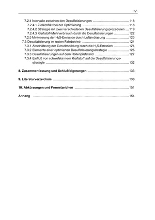 IV


     7.2.4 Intervalle zwischen den Desulfatisierungen .........................................118
       7.2.4.1 Zielkonflikt bei der Optimierung .....................................................118
       7.2.4.2 Strategie mit zwei verschiedenen Desulfatisierungsprozeduren ....119
       7.2.4.3 Kraftstoff-Mehrverbrauch durch die Desulfatisierungen .................122
     7.2.5 Minimierung der H2S-Emission durch Lufteinblasung ..........................123
   7.3 Desulfatisierung im realen Fahrbetrieb ......................................................124
     7.3.1 Abschätzung der Geruchsbildung durch die H2S-Emission .................124
     7.3.2 Elemente einer optimierten Desulfatisierungsstrategie ........................126
     7.3.3 Desulfatisierungen auf dem Rollenprüfstand .......................................127
     7.3.4 Einfluß von schwefelarmem Kraftstoff auf die Desulfatisierungs-
           strategie ...............................................................................................132

8. Zusammenfassung und Schlußfolgerungen ...............................................133

9. Literaturverzeichnis .......................................................................................136

10. Abkürzungen und Formelzeichen ..............................................................151

Anhang ..............................................................................................................154
 