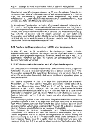 Kap. 6   Strategie zur Nitrat-Regeneration von NOx-Speicher-Katalysatoren        63

Magerbetrieb einer NOx-Konzentration von ca. 60 ppm. Gemäß Abb. 6-9 ergibt sich
mit diesem Wert eine NOx-Emission nach NOx-Speicher-Katalysator von maximal
4 g/h, die NOx-Minderung gegenüber reinem Magerbetrieb liegt somit bei
mindestens 94 %. Durch Vorgabe eines maximalen NOx-Massenstroms von 2 mg/s
wird also eine hohe NOx-Minderung sichergestellt.

Im Vergleich zur Vorgabe einer maximalen NOx-Konzentration nach Katalysator von
60 ppm führt die Vorgabe eines maximalen NOx-Massenstroms von 2 mg/s dazu,
daß Nitrat-Regenerationen überwiegend bei höherer Drehzahl und Last durchgeführt
werden. Dies bietet Vorteile hinsichtlich NOx-Emission und Kraftstoffverbrauch (vgl.
Kap. 3.4.3.1). Im Leerlauf wird mit diesem Verfahren nur sehr selten eine
Regeneration durchgeführt werden. Hierdurch werden Komfort-Beeinträchtigungen
minimiert, die durch Veränderungen in Drehzahl, Laufruhe und Geräusch beim
motorischen Betriebsartwechsel entstehen können.


6.2.2 Regelung der Regenerationsdauer mit Hilfe einer Lambdasonde

In Abb. 6-3 sind die für verschiedene Randbedingungen jeweils optimalen
Regenerationsdauern dargestellt. Nachfolgend wird die Möglichkeit untersucht, diese
Werte mit einer geeigneten Regelung zu realisieren. Hierbei wird das in Kap. 3.4.3.2
beschriebene Verfahren auf Basis der Signale von Lambdasonden nach NOx-
Speicher-Katalysator verwendet.

6.2.2.1 Verhalten von Lambdasonden nach NOx-Speicher-Katalysator

Der Versuchsaufbau beinhaltet verschiedene Lambdasonden nach NOx-Speicher-
Katalysator. Im Abb. 6-10 ist der Signalverlauf dieser Sonden während einer Nitrat-
Regeneration dargestellt. Die zugehörigen Emissionen sind bereits in Abb. 6-1 zu
sehen. Es wurde schon festgestellt, daß hierbei die Regenerationsdauer etwas zu
lang gewählt wurde.

Das oberste Diagramm in Abb. 6-10 zeigt den Signalverlauf der Breitband-
Meßsonden. Die vor NOx-Speicher-Katalysator positionierte Sonde detektiert zu
Beginn der Regeneration einen Abfall von λ > 2 auf die untere Grenze des
Meßbereichs bei λ = 0.75. Dagegen fällt das nach NOx-Speicher-Katalysator
gemessene Luftverhältnis zunächst nur auf λ = 1 und erst nach ca. 3 s auf den vor
Katalysator gemessenen Wert ab. Dieser Abfall des Luftverhältnisses nach NOx-
Speicher-Katalysator auf λ < 1 ist ein Hinweis auf eine abgeschlossene Nitrat-
Regeneration.
Das Spannungssignal der in den NOx-Sensor integrierten Breitband-Lambdasonde
(mittleres Diagramm in Abb. 6-10) zeigt einen ähnlichen Verlauf wie die Meßsonde
nach NOx-Speicher-Katalysator. Hier verharrt das Signal zunächst bei dem einem
stöchiometrischen Luftverhältnis entsprechenden Wert von 2.5 V, bevor es etwa zum
gleichen Zeitpunkt wie die Meßsonde auf niedrigere Werte abfällt.
Das Verhalten der binären Lambdasonde nach NOx-Speicher-Katalysator
unterschiedet sich deutlich von dem der Breitband-Lambdasonden (Abb. 6-10,
unteres Diagramm). Hier ist zu Beginn der Regeneration ein leichter Anstieg der
Sondenspannung auf 0.1 bis 0.15 V festzustellen. Diese Werte kennzeichnen ein
leicht mageres Abgas. Etwa 2.7 s später steigt die Sondenspannung dann sehr
rasch auf Werte über 0.8 V an und signalisiert somit den Wechsel zu einer fetten
 