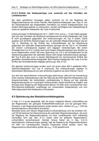 Kap. 6   Strategie zur Nitrat-Regeneration von NOx-Speicher-Katalysatoren        67

6.2.2.3 Einfluß des Katalysatortyps und -zustands auf das Verhalten der
Lambdasonden

Die oben getroffenen Aussagen gelten zunächst nur für die Regelung der
Regenerationsdauer bei einem frischen NOx-Speicher-Katalysator des Typs A. Um
die Übertragbarkeit des festgestellten Verhaltens auf andere Katalysatortypen und
andere Alterungszustände zu untersuchen, werden nachfolgend der Katalysatortyp B
sowie ein gealterter Katalysator des Typs A betrachtet.

Untersuchungen im Betriebspunkt mit n = 2000 1/min und pme = 2 bar haben gezeigt,
daß sich das Verhalten der Breitband-Lambdasonde bei einem Katalysator des Typs
B nicht grundlegend gegenüber den Untersuchungen mit Typ A ändert. Somit
ergeben sich ähnliche Abweichungen von der optimalen Regenerationsdauer wie bei
Typ A. Allerdings ist der Einfluß des Luftverhältnisses auf die Abweichung
gegenüber der optimalen Regenerationsdauer geringer als bei Typ A. Im Verhalten
der binären Lambdasonde ergeben sich dagegen Veränderungen: Bei einem
Schwellenwert von 0.5 V würde nach einer langen Adsorptionsphase eine deutlich zu
kurze Regeneration erzielt. Mit einer Spannung von 0.8 V als Schwellenwert ist die
Abweichung gegenüber der optimalen Dauer nach langer Adsorptionsdauer geringer.
Bei Typ B wird also auch in diesem Betriebspunkt ein nennenswerter Einfluß des
gewählten Schwellenwertes festgestellt. Beim frischen Katalysator des Typs A ist der
Einfluß des Schwellenwertes dagegen gering (vgl. Abb. 6-12).

Die gleichen Untersuchungen wurden auch mit einem etwa 300 h gealterten NOx-
Speicher-Katalysator vom Typ A untersucht. Die Untersuchungen ergeben im
betrachteten Betriebspunkt ein sehr ähnliches Ergebnis wie beim frischen Typ B.

Aus den hier beschriebenen Untersuchungen geht hervor, daß sich bei Verwendung
eines anderen Katalysatortyps oder bei Alterung des NOx-Speicher-Katalysators das
Ansprechverhalten der betrachteten Lambdasonden in Bezug auf das optimale
Regenerationsende nur in geringem Umfang ändert. Damit erscheint es möglich, das
Konzept einer Regelung der Regenerationsdauer mit Hilfe einer Lambdasonde nach
NOx-Speicher-Katalysator unabhängig von verwendeten Katalysatortyp und vom
Alterungszustand des Katalysators einzusetzen.


6.3 Optimierung des Reduktionsmittelangebots
In Kap. 6.1.3 wurde dargestellt, daß mit einem möglichst kleinen Luftverhältnis bei
der Regeneration der geringste Kraftstoff-Mehrverbrauch und die geringste NOx-
Emission in der Regenerationsphase erzielt werden kann. Hierbei ist λReg = 0.65 als
kleinstmögliches Luftverhältnis anzusehen.
Nachteile eines sehr kleinen Regenerations-Luftverhältnisses sind die erhöhten HC-
und CO-Emissionen bei Überschreitung der optimalen Regenerationsdauer, die auch
bei Regelung der Regenerationsdauer mit einer Lambdasonde nicht vollständig
vermeidbar sind (vgl. Abb. 6-11). Daher wäre ein größeres Regenerations-
Luftverhältnis wünschenswert. Darüber hinaus haben die in Kap. 6.2.2.2
beschriebenen Untersuchungen gezeigt, daß bei Regelung der Regenerationsdauer
mit Hilfe von Lambdasonden bessere Ergebnisse erzielt werden, wenn das
Regenerations-Luftverhältnis größer als λReg = 0.65 gewählt wird.
 