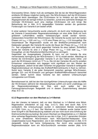 Kap. 6   Strategie zur Nitrat-Regeneration von NOx-Speicher-Katalysatoren         70

Grenzwertes führen. Daher muß als wichtigstes Ziel die bei der Nitrat-Regeneration
emittierte HC-Masse möglichst niedrig sein. Die NOx-Emission darf die HC-Emission
zumindest leicht übersteigen. Die CO-Emission ist im Hinblick auf den höheren
Abgasgrenzwert als weniger kritisch zu bewerten, zumal eine optimierte Strategie mit
minimaler HC-Emission auch eine niedrige CO-Emission mit sich bringt. Bei
Betrachtung der in Abb. 6-13 dargestellten Varianten werden die genannten
Forderungen von Variante 6 am besten erfüllt.

In einer weiteren Versuchsreihe wurde untersucht, ob durch eine Verlängerung der
als Variante 6 bezeichneten Regenerationsstrategie um eine dritte Stufe mit noch
größerem Luftverhältnis weitere Verbesserungen erzielt werden können,
insbesondere hinsichtlich der NOx-Emission. Bei Variante 6a wurde nach den beiden
Phasen mit λReg = 0.65 und λReg = 0.75 eine Phase mit λReg = 0.9 hinzugefügt. Die
Gesamtdauer der Regeneration wurde mit der Breitband-Lambdasonde nach
Katalysator geregelt. Bei Variante 6b wurde die Dauer der Phase mit λReg = 0.9 mit
2 s fest vorgegeben und damit gegenüber Variante 6a etwa halbiert. Schließlich
wurde bei Variante 6c eine 2 s lange Phase mit λReg = 0.93 statt λReg = 0.9
hinzugefügt, um den Reduktionsmittel-Durchbruch zu verringern.
Gegenüber der Ausgangsbasis (Variante 6) kann nur mit Variante 6a eine
nennenswerte Verringerung der NOx-Emission (- 18 %) erzielt werden. Allerdings ist
hierbei die CO-Emission gegenüber Variante 6 um den Faktor sechs höher, und
auch die HC-Emission nimmt um 17 % zu. Die mit den Varianten 6b und 6c erzielten
Emissionen unterscheiden sich dagegen nicht signifikant von den Werten der
Ausgangsbasis. Jedoch ist bei allen Varianten mit gegenüber Variante 6 verlängerter
Regenerationsdauer ein Anstieg des Kraftstoff-Mehrverbrauchs in Kauf zu nehmen.
Somit kann Variante 6 als guter Kompromiß zwischen geringer NOx-Emission,
geringer CO- und HC-Emission und geringem Kraftstoff-Mehrverbrauch betrachtet
werden. Daher kommt diese Variante bei den weiteren Untersuchungen
vorzugsweise zum Einsatz.

Bemerkenswert ist, daß bei den hier durchgeführten Untersuchungen etwa die Hälfte
der HC-Emission während der Adsorptionsphase auftritt und somit unabhängig von
der    Regenerationsstrategie   ist.   Dies   wird    auch   später   bei   den
Fahrzeuguntersuchungen festgestellt und in diesem Zusammenhang diskutiert
(Kap. 6.5.1.2).


6.3.2 Regeneration vor dem Wechsel zu λ=1-Betrieb

Aus der Literatur ist bekannt, daß vor dem Wechsel zu λ=1-Betrieb eine Nitrat-
Regeneration erforderlich ist (vgl. Kap. 3.4.3.1). Dies wird durch Abb. 6-14
verdeutlicht. Die Untersuchungen wurden in stationärem Betrieb durchgeführt
(n = 2000 1/min, pme = 2 bar). Der Wechsel zu λ=1-Betrieb wurde hierbei durch
einen Eingriff in die Motorsteuerung realisiert und war nicht durch eine Erhöhung der
Drehmomentforderung bedingt. Bei einem Wechsel von Magerbetrieb zu λ=1-Betrieb
ohne vorherige Regeneration kommt es aus den in Kap. 3.4.3.1 genannten Gründen
zu einer erheblichen NOx-Emission nach NOx-Speicher-Katalysator. Eine
vergleichsweise kurze Regeneration, wie in den mittleren Diagrammen in Abb. 6-14
dargestellt, bringt hier keine Verbesserung. Nur durch eine ausreichende
Regenerationsdauer kann ein NOx-Durchbruch vermieden werden (Abb. 6-14
 